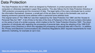 Data Protection
The Data Protection Act of 1998, which as designed by Parliament, to protect personal data stored in all
computers or otherwise organised in paper filing systems. This also follows the EU Data Protection Directive of
1995 protection processing and the movement of data. The legal rights of the many individuals has to control
the information themselves. However, a small part of this act does not imply to the domestic use; such as
keeping someone's personal home address within a personal home address book.
The original name of ‘The 1998 Act’ was then replaced by the ‘Data Protection Act 1984’ and the ‘Access to
Personal Files Act 1987’: A list of links to the lists of the Acts of Parliament of the UK and contains information
on the series of acts of a similar purpose, which implies to the EU ‘Data Protection Directive 1995’: The direct
protection of individuals with regarding the processing of personal data, along the adopting of the 1995 EUD
(European Union Directive) in which this regulates the processing of personal data with in the EU.. In addition,
the ‘Privacy and Electronic Communications (EC Directive) Regulations 2003’ required requirements for most
electronic marketing, for example an opt in box.
https://en.wikipedia.org/wiki/Data_Protection_Act_1998
 