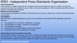 IPSO - Independent Press Standards Organisation
https://www.ipso.co.uk/make-a-complaint/
Initial Assessment
I the company is unable to deal with the complaint with they will explain why the are unable to forward the
concerns and copy the complaint to send a letter to their public application. All the complainants will be notified
that their complaint will be handled.
Referral to the Publication
In the normal circumstances, the IPSO, will handle with the concerns, unless it has not been resolved within the
next 28 days.
Investigation
IPSO will seek a mediate satisfactory outcome, if the complaint is appropriate, IPSO potentially require the
following:
➔ the publication of a correction, clarification or apology
➔ the publication of a letter or article by a complainant
➔ a private letter of apology
➔ amendments to an online article or removal of material
➔ assurances about future publication or conduct.
Adjudication by the Complaints Committee
If the complaint remains unresolved, the known ‘Complaint Committee’ will determine whether it has breached
the ‘Editors Code’. Then they will take account, the information which has been from both sides of the complaint,
and will publish its decision setting out whether the Editors’ Code has been Breached.
 