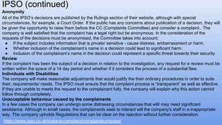 Anonymity
All of the IPSO’s decisions are published by the Rulings section of their website, although with special
circumstances, for example, a Court Order. If the public has any concerns about publication of a decision, they will
be given the opportunity to raise them before the CC (Complaints Committee) and consider a complaint.. The
company is well satisfied that the complaint has a legal right but be anonymous. In the consideration of the
requests of the decisions must be anonymised, the Committee takes into account;
● If the subject includes information that is private/ sensitive - cause distress, embarrassment or harm.
● Whether inclusion of the complainant’s name in a decision could lead to significant harm.
● Inclusion of the complainant’s name in the decision could represent a specific threat towards their security
Review
If the complaint has been the subject of a decision in relation to the investigation, any request for e review must be
written within the space of a 14 day period and whether if it considers the process of a substantial flaw.
Individuals with Disabilities
The company will make reasonable adjustments that would justify the their ordinary procedures in order to suits
their, requirements/ needs. The IPSO must ensure that the complaint process is “transparent” as well as effective.
If they are unable to meets the request to the complainant fully, the company will explain why this action cannot
follow through completely.
Unacceptable behaviour caused by the complainants
In a few cases the company can undergo some distressing circumstances that will/ may need significant
assistance. Although in small cases, the complainants seek to interact will the company's staff in a inappropriate
way. The company upholds Regulations that can be clear on the rejection without further consideration.
IPSO (continued)
https://www.ipso.co.uk/make-a-complaint/complaints-process/
 