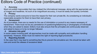 Editors Code of Practice (continued)
https://www.ipso.co.uk/editors-code-of-practice/
1. Accuracy
Must not publish inaccurately that may mislead the informational message, along with the appropriate use
of images and headlines. As such of an insignificant accuracy, it must be easily and quickly corrected.
2. Privacy
The company wants everyone to have the respect for their own private life. As considering an individual’s
reasonable exception for them to have their own privacy.
3. Harassment
As of journalists, there are no needs for the use of intimidation or pursuit to any means necessary of
harassment. There must not be any persistence of questioning/telephoning or photography of individuals
when they are asked to desist. Editors must also ensure that the principles are continuously observed
and asked to leave or to be no longer followed.
4. Intrusion into grief
In some cases involving grief, all approaches must be made with sympathy and publication handling
sensitively. However, these must not restrict the right of reporting legal procedures.
5. Reporting Suicide
In the case that it may lead to something like this,to prevent the simulative act, this should be taken with
care and avoid the release of excessive detail.
 