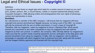 Definition:
Copyright- is when there is a legal right which lasts for a certain amount of years so you can’t
print, publish, perform, film, or record literary, artistic or musical material that already exists.
Copyright changed in 1998 allowing writers and photographers their own rights of photocopy
version and reproduction in book.
RockStars
As I will become a member of the ABC company, I will ensure that my magazine will have
copyright and prevent advertisement illegally because, by being a part of the ABC, my content
will only be produced with the use of written permission, in such a case of Copyright ©
Therefore, with my magazine, I want my magazine to have a ‘Standing Plan’ which would
prevent any consumers to any other companies to copy my magazine and use/ sell the
magazine as their own product. In addition, the company: ABC will help deliver my magazine to
make sure that the content meets industrial standards and the verification of the data given and
prevent advertisers from using my magazine. Finally, with my magazine, I aim to deliver a
advantage of copyright with each magazine that is produced and sold, along with the content
and the images industry approved and licensed with the copyright logo.
https://www.abc.org.uk/standards#rsgs
Legal and Ethical Issues - Copyright ©
 
