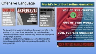 Offensive Language
As shown in the screenshots above, I was very mindful in the
wording of my cover lines, as well as the main headlines.
I wanted my content to be eye-catching as well as appropriate
for my target audience.
In addition, with both my magazines, I aimed to make the
context appropriate for both genders and the public of the
young and old.
 
