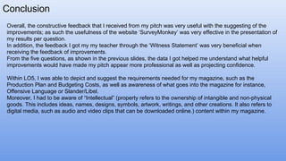 Conclusion
Overall, the constructive feedback that I received from my pitch was very useful with the suggesting of the
improvements; as such the usefulness of the website ‘SurveyMonkey’ was very effective in the presentation of
my results per question.
In addition, the feedback I got my my teacher through the ‘Witness Statement’ was very beneficial when
receiving the feedback of improvements.
From the five questions, as shown in the previous slides, the data I got helped me understand what helpful
improvements would have made my pitch appear more professional as well as projecting confidence.
Within LO5, I was able to depict and suggest the requirements needed for my magazine, such as the
Production Plan and Budgeting Costs, as well as awareness of what goes into the magazine for instance,
Offensive Language or Slander/Libel.
Moreover, I had to be aware of “Intellectual” (property refers to the ownership of intangible and non-physical
goods. This includes ideas, names, designs, symbols, artwork, writings, and other creations. It also refers to
digital media, such as audio and video clips that can be downloaded online.) content within my magazine.
 