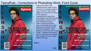 TeensRule - Corrections to Photoshop Work; Front Cover
● I altered the width of the
masthead which made it stand
out more to my target audience
● I also moved my main image
slightly more towards the centre
of the magazine.
● I positioned and resized the
main headline and the pull quote
underneath to make a it a bit
more readable and clear.
● Then I moved the barcode,
price, web address and social
medias more towards the left
side of the magazine, which
presents more of the main image
● Finally, I changed the Supreme
logo by making the drop shadow
more opaque and give a better
effect to the logo.
Before
After
 