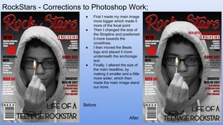 RockStars - Corrections to Photoshop Work;
Front Cover ● First I made my main image
more bigger which made it
more of the focal point
● Then I changed the size of
the Strapline and positioned
it more towards the
coverlines.
● I then moved the Beats
logo and placed it more
underneath the anchorage
text.
● Finally, I altered the size of
the main headline, by
making it smaller and a little
more wider, which then
made the main image stand
out more.
Before
After
 