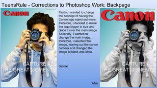 TeensRule - Corrections to Photoshop Work; Backpage
Firstly, I wanted to change
the concept of having the
Canon logo stand out more,
therefore, I decided to make
the logo bigger in size and
place it over the main image.
Secondly, I wanted to
change the main image,
therefore, I selected the
image, leaving out the canon
camera and changed the
image to black and white.
After
Before
 