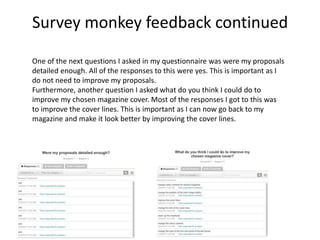 One of the next questions I asked in my questionnaire was were my proposals
detailed enough. All of the responses to this were yes. This is important as I
do not need to improve my proposals.
Furthermore, another question I asked what do you think I could do to
improve my chosen magazine cover. Most of the responses I got to this was
to improve the cover lines. This is important as I can now go back to my
magazine and make it look better by improving the cover lines.
Survey monkey feedback continued
 