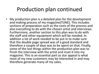Production plan continued
• My production plan is a detailed plan for the development
and making process of my magazine(TUNE). This includes
sections of preparation such as the costs of the process and
also everything to do with the chosen artist and interviews.
Furthermore, another section to this plan was to do with
the staff and other equipment which will be needed. In
addition a lot of work needed to be put in to make sure
that the double page spread was of a good standard and
therefore a couple of days was to be spent on that. Finally,
some of the last things within the production plan was to
finish the interview with the artist and inset it into my
magazine. This ia an essential part as star appeal is what
most of my new customers may be interested in and may
therefore generate many of my sales.
 