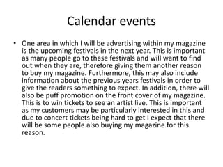 Calendar events
• One area in which I will be advertising within my magazine
is the upcoming festivals in the next year. This is important
as many people go to these festivals and will want to find
out when they are, therefore giving them another reason
to buy my magazine. Furthermore, this may also include
information about the previous years festivals in order to
give the readers something to expect. In addition, there will
also be puff promotion on the front cover of my magazine.
This is to win tickets to see an artist live. This is important
as my customers may be particularly interested in this and
due to concert tickets being hard to get I expect that there
will be some people also buying my magazine for this
reason.
 