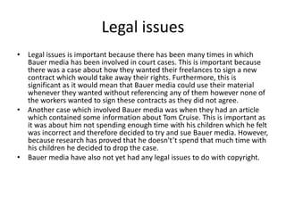 Legal issues
• Legal issues is important because there has been many times in which
Bauer media has been involved in court cases. This is important because
there was a case about how they wanted their freelances to sign a new
contract which would take away their rights. Furthermore, this is
significant as it would mean that Bauer media could use their material
whenever they wanted without referencing any of them however none of
the workers wanted to sign these contracts as they did not agree.
• Another case which involved Bauer media was when they had an article
which contained some information about Tom Cruise. This is important as
it was about him not spending enough time with his children which he felt
was incorrect and therefore decided to try and sue Bauer media. However,
because research has proved that he doesn't’t spend that much time with
his children he decided to drop the case.
• Bauer media have also not yet had any legal issues to do with copyright.
 