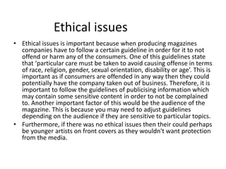 Ethical issues
• Ethical issues is important because when producing magazines
companies have to follow a certain guideline in order for it to not
offend or harm any of the consumers. One of this guidelines state
that ‘particular care must be taken to avoid causing offense in terms
of race, religion, gender, sexual orientation, disability or age’. This is
important as if consumers are offended in any way then they could
potentially have the company taken out of business. Therefore, it is
important to follow the guidelines of publicising information which
may contain some sensitive content in order to not be complained
to. Another important factor of this would be the audience of the
magazine. This is because you may need to adjust guidelines
depending on the audience if they are sensitive to particular topics.
• Furthermore, if there was no ethical issues then their could perhaps
be younger artists on front covers as they wouldn't want protection
from the media.
 