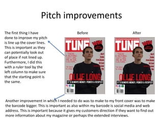 Pitch improvements
The first thing I have
done to improve my pitch
is line up the cover lines.
This is important as they
can potentially look out
of place if not lined up.
Furthermore, I did this
with a ruler tool by the
left column to make sure
that the starting point is
the same.
Another improvement in which I needed to do was to make to my front cover was to make
the barcode bigger. This is important as also within my barcode is social media and web
address. This is important because it gives my customers direction if they want to find out
more information about my magazine or perhaps the extended interviews.
Before After
 