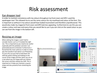 Risk assessment
Eye dropper tool
In order to maintain consistency with my colours throughout my front cover and DPS I used the
eyedropper tool. This allowed me to use the same colours for my masthead and colour of the font. This
is important as without it my colours would have looked inconsistent and therefore unprofessional. This
would also make my magazine front cover and DPS look less appealing. Furthermore to use this you can
create a colour and save and every time you would like to use it you can click on the saved colour as you
can see from the image in the bottom left.
When editing the images I used I had to
consider factors such as if it looked the right
size. This is important as you need to be careful
especially with the pixilation and also I can
potentially become stretched. Furthermore, I
found that the most useful to in order to resize
was the transform tool which is on Photoshop.
To carry this out you had to hold down the
shift key whilst clicking and holding on the
corner of the image and then when you are at
a size which you are happy with you release
the corner and then release the shift. This is
important as it helps you maintain a square
shape and also prevents from stretching the
image.
Resizing an image
 
