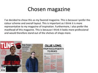 Chosen magazine
I've decided to chose this as my favored magazine. This is because I prefer the
colour scheme and overall layout. This is important as I think it is more
representative to my magazine of inspiration. Furthermore, I also prefer the
masthead of this magazine. This is because I think it looks more professional
and would therefore stand out of the shelves of shops more.
 