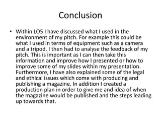 Conclusion
• Within LO5 I have discussed what I used in the
environment of my pitch. For example this could be
what I used in terms of equipment such as a camera
and a tripod. I then had to analyse the feedback of my
pitch. This is important as I can then take this
information and improve how I presented or how to
improve some of my slides within my presentation.
Furthermore, I have also explained some of the legal
and ethical issues which come with producing and
publishing a magazine. In addition I created a
production plan in order to give me and idea of when
the magazine would be published and the steps leading
up towards that.
 
