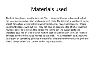 Materials used
The first thing I used was the internet. This is important because I needed to find
out information such as staff and equipment costs. The internet also allowed me to
search for picture which will help with inspiration for my actual magazine. This is
important because without this I may not have an accurate idea of what I wanted
my front cover to look like. This helped me to find out the overall costs and
therefore gave me an idea of what my first year would be like in terms of revenue
and loss. Furthermore, I also needed to use prezi. This is important as it allows me
to present on something perhaps more professional then PowerPoint and gives the
view a better idea of the content within my presentation.
 