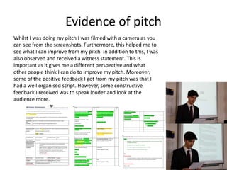 Evidence of pitch
Whilst I was doing my pitch I was filmed with a camera as you
can see from the screenshots. Furthermore, this helped me to
see what I can improve from my pitch. In addition to this, I was
also observed and received a witness statement. This is
important as it gives me a different perspective and what
other people think I can do to improve my pitch. Moreover,
some of the positive feedback I got from my pitch was that I
had a well organised script. However, some constructive
feedback I received was to speak louder and look at the
audience more.
 
