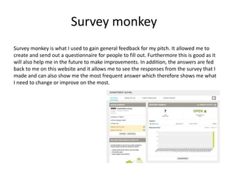 Survey monkey
Survey monkey is what I used to gain general feedback for my pitch. It allowed me to
create and send out a questionnaire for people to fill out. Furthermore this is good as it
will also help me in the future to make improvements. In addition, the answers are fed
back to me on this website and it allows me to see the responses from the survey that I
made and can also show me the most frequent answer which therefore shows me what
I need to change or improve on the most.
 