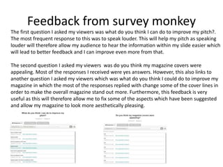 Feedback from survey monkey
The first question I asked my viewers was what do you think I can do to improve my pitch?.
The most frequent response to this was to speak louder. This will help my pitch as speaking
louder will therefore allow my audience to hear the information within my slide easier which
will lead to better feedback and I can improve even more from that.
The second question I asked my viewers was do you think my magazine covers were
appealing. Most of the responses I received were yes answers. However, this also links to
another question I asked my viewers which was what do you think I could do to improve my
magazine in which the most of the responses replied with change some of the cover lines in
order to make the overall magazine stand out more. Furthermore, this feedback is very
useful as this will therefore allow me to fix some of the aspects which have been suggested
and allow my magazine to look more aesthetically pleasing.
 