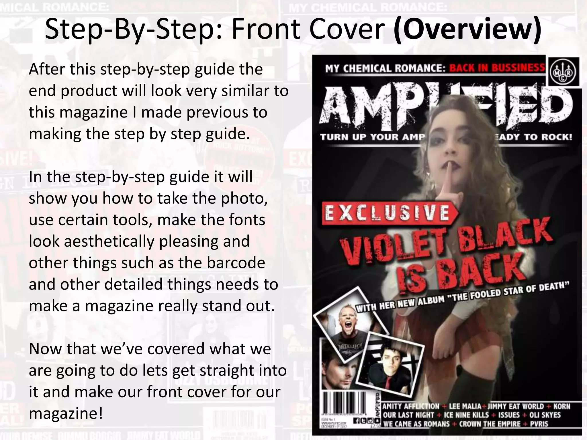 Step-By-Step: Front Cover (Overview)
After this step-by-step guide the
end product will look very similar to
this magazine I made previous to
making the step by step guide.
In the step-by-step guide it will
show you how to take the photo,
use certain tools, make the fonts
look aesthetically pleasing and
other things such as the barcode
and other detailed things needs to
make a magazine really stand out.
Now that we’ve covered what we
are going to do lets get straight into
it and make our front cover for our
magazine!
 
