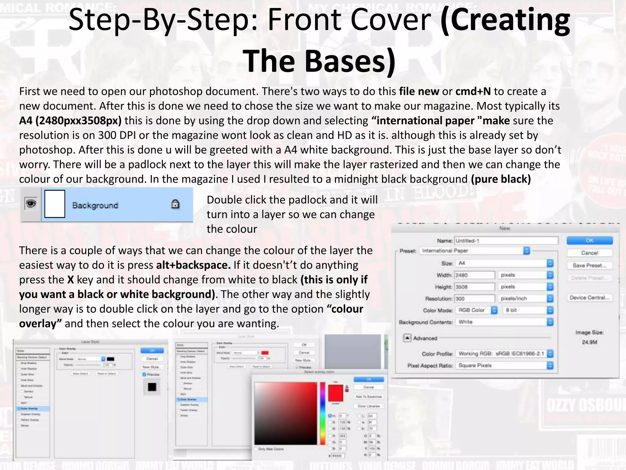 Step-By-Step: Front Cover (Creating
The Bases)
First we need to open our photoshop document. There's two ways to do this file new or cmd+N to create a
new document. After this is done we need to chose the size we want to make our magazine. Most typically its
A4 (2480pxx3508px) this is done by using the drop down and selecting “international paper "make sure the
resolution is on 300 DPI or the magazine wont look as clean and HD as it is. although this is already set by
photoshop. After this is done u will be greeted with a A4 white background. This is just the base layer so don’t
worry. There will be a padlock next to the layer this will make the layer rasterized and then we can change the
colour of our background. In the magazine I used I resulted to a midnight black background (pure black)
Double click the padlock and it will
turn into a layer so we can change
the colour
There is a couple of ways that we can change the colour of the layer the
easiest way to do it is press alt+backspace. If it doesn't’t do anything
press the X key and it should change from white to black (this is only if
you want a black or white background). The other way and the slightly
longer way is to double click on the layer and go to the option “colour
overlay” and then select the colour you are wanting.
 