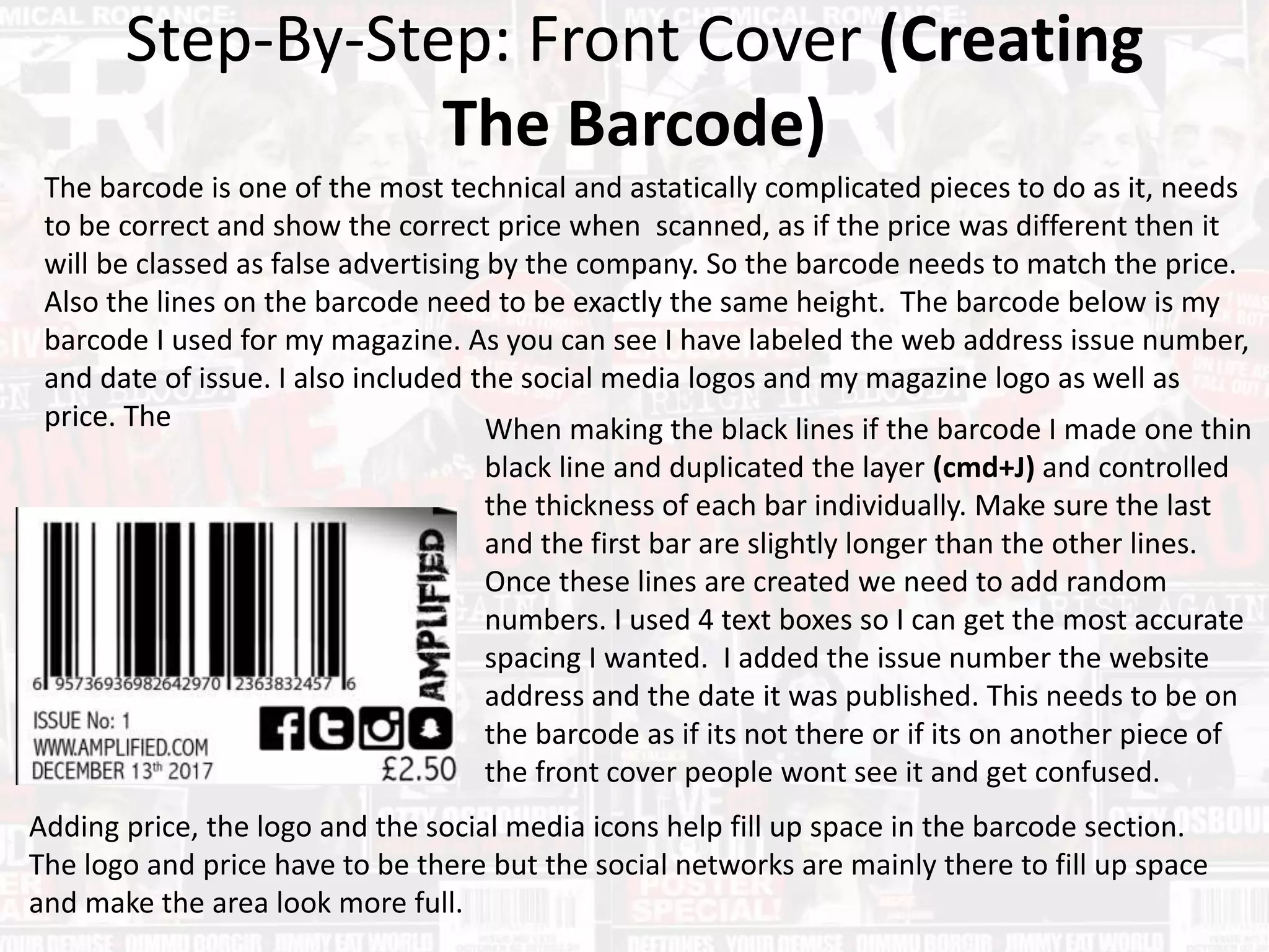 Step-By-Step: Front Cover (Creating
The Barcode)
The barcode is one of the most technical and astatically complicated pieces to do as it, needs
to be correct and show the correct price when scanned, as if the price was different then it
will be classed as false advertising by the company. So the barcode needs to match the price.
Also the lines on the barcode need to be exactly the same height. The barcode below is my
barcode I used for my magazine. As you can see I have labeled the web address issue number,
and date of issue. I also included the social media logos and my magazine logo as well as
price. The When making the black lines if the barcode I made one thin
black line and duplicated the layer (cmd+J) and controlled
the thickness of each bar individually. Make sure the last
and the first bar are slightly longer than the other lines.
Once these lines are created we need to add random
numbers. I used 4 text boxes so I can get the most accurate
spacing I wanted. I added the issue number the website
address and the date it was published. This needs to be on
the barcode as if its not there or if its on another piece of
the front cover people wont see it and get confused.
Adding price, the logo and the social media icons help fill up space in the barcode section.
The logo and price have to be there but the social networks are mainly there to fill up space
and make the area look more full.
 