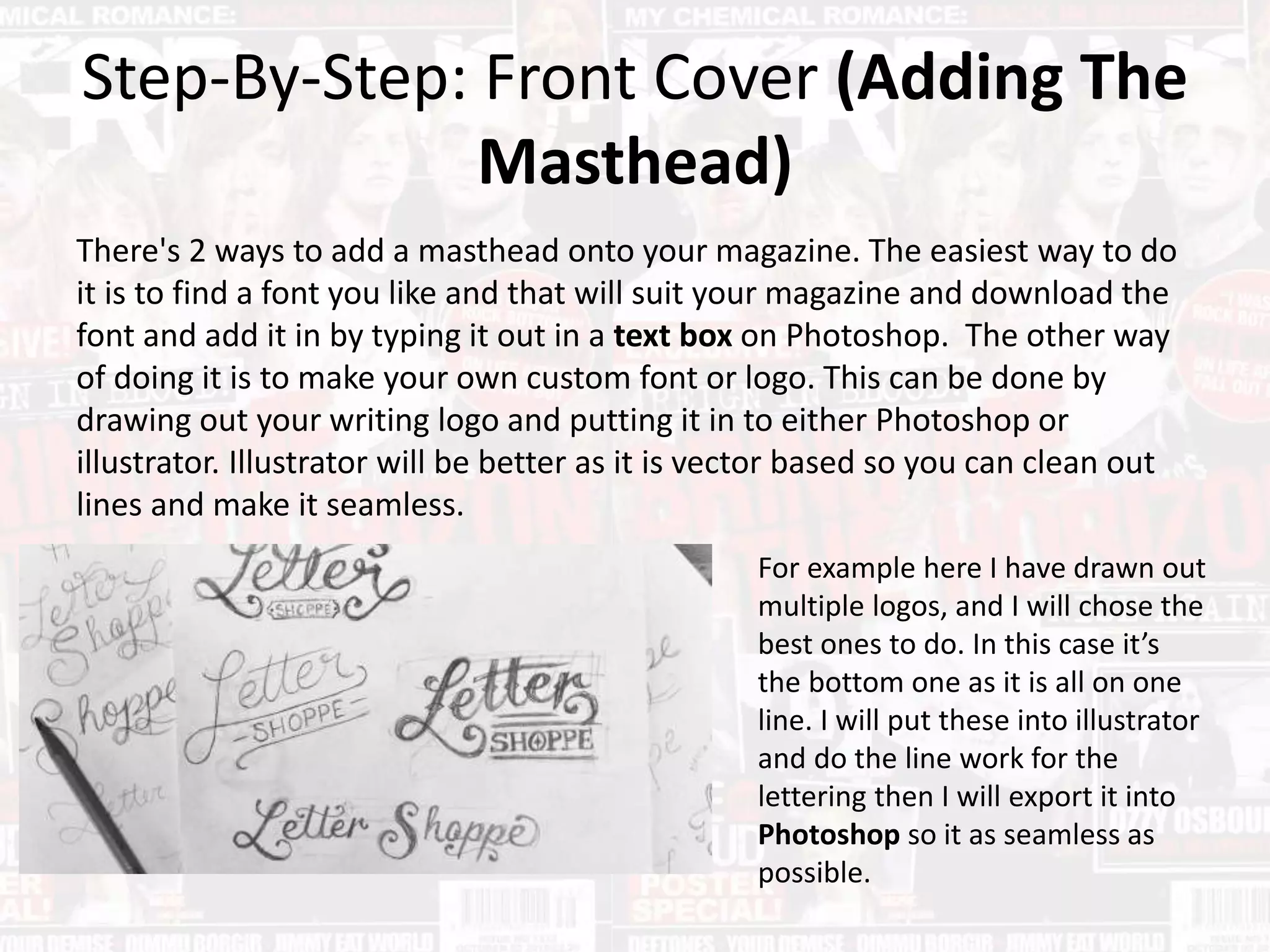 Step-By-Step: Front Cover (Adding The
Masthead)
There's 2 ways to add a masthead onto your magazine. The easiest way to do
it is to find a font you like and that will suit your magazine and download the
font and add it in by typing it out in a text box on Photoshop. The other way
of doing it is to make your own custom font or logo. This can be done by
drawing out your writing logo and putting it in to either Photoshop or
illustrator. Illustrator will be better as it is vector based so you can clean out
lines and make it seamless.
For example here I have drawn out
multiple logos, and I will chose the
best ones to do. In this case it’s
the bottom one as it is all on one
line. I will put these into illustrator
and do the line work for the
lettering then I will export it into
Photoshop so it as seamless as
possible.
 