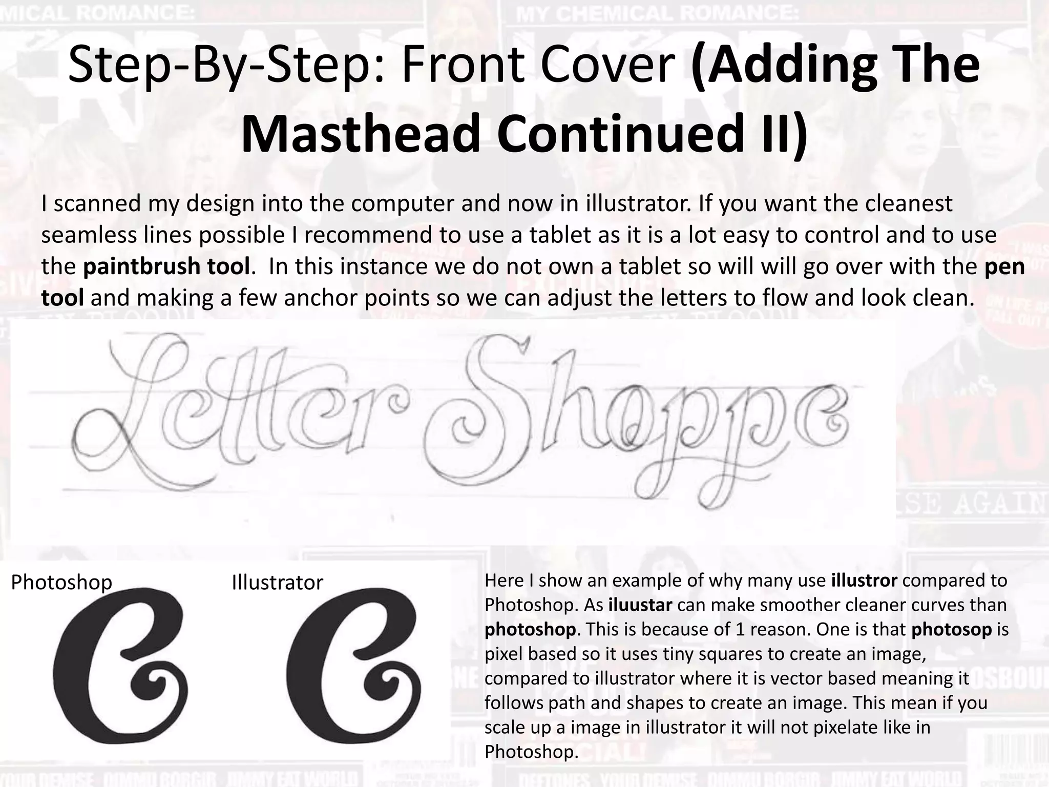 Step-By-Step: Front Cover (Adding The
Masthead Continued II)
I scanned my design into the computer and now in illustrator. If you want the cleanest
seamless lines possible I recommend to use a tablet as it is a lot easy to control and to use
the paintbrush tool. In this instance we do not own a tablet so will will go over with the pen
tool and making a few anchor points so we can adjust the letters to flow and look clean.
Photoshop Illustrator Here I show an example of why many use illustror compared to
Photoshop. As iluustar can make smoother cleaner curves than
photoshop. This is because of 1 reason. One is that photosop is
pixel based so it uses tiny squares to create an image,
compared to illustrator where it is vector based meaning it
follows path and shapes to create an image. This mean if you
scale up a image in illustrator it will not pixelate like in
Photoshop.
 