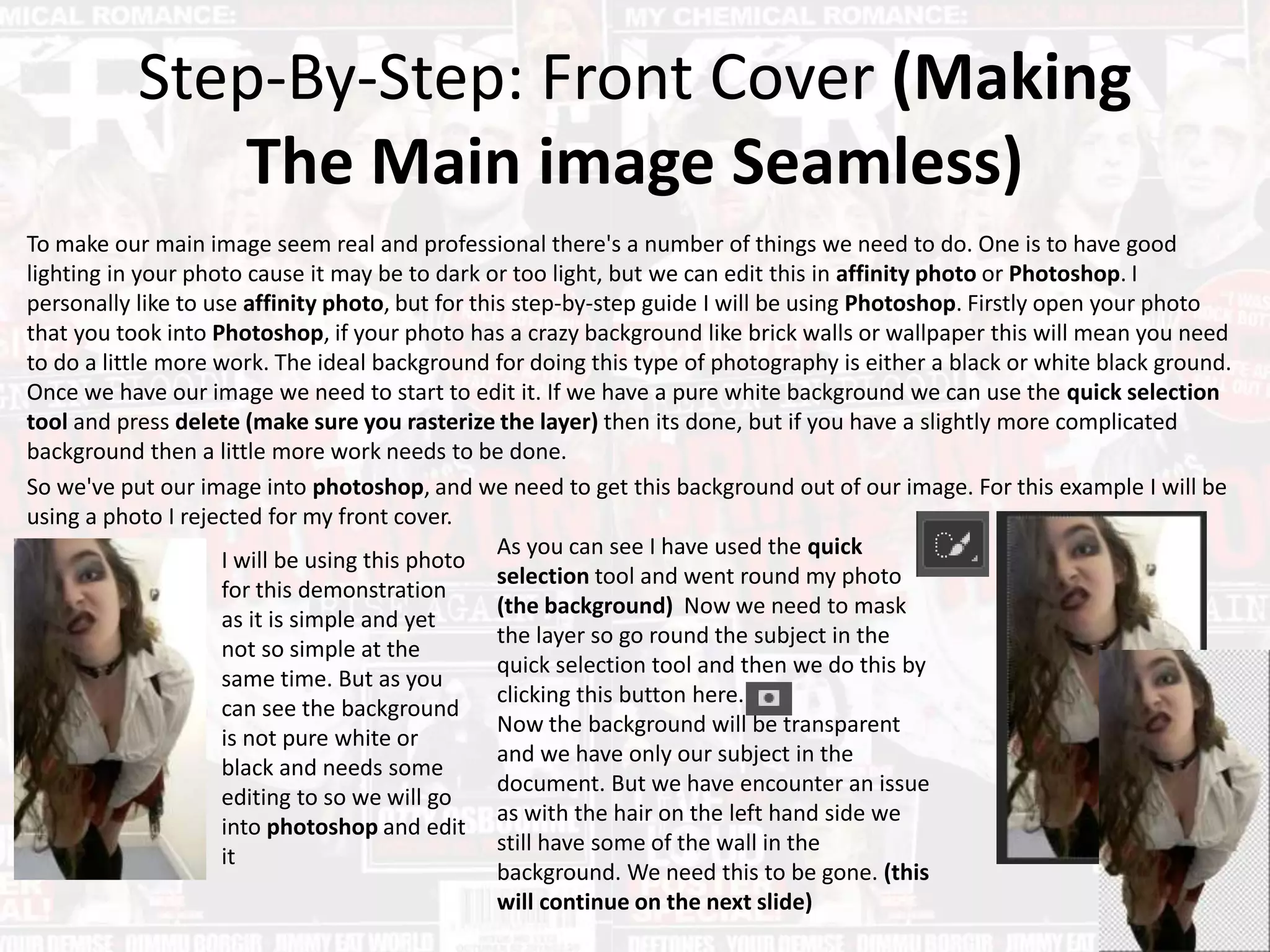 Step-By-Step: Front Cover (Making
The Main image Seamless)
To make our main image seem real and professional there's a number of things we need to do. One is to have good
lighting in your photo cause it may be to dark or too light, but we can edit this in affinity photo or Photoshop. I
personally like to use affinity photo, but for this step-by-step guide I will be using Photoshop. Firstly open your photo
that you took into Photoshop, if your photo has a crazy background like brick walls or wallpaper this will mean you need
to do a little more work. The ideal background for doing this type of photography is either a black or white black ground.
Once we have our image we need to start to edit it. If we have a pure white background we can use the quick selection
tool and press delete (make sure you rasterize the layer) then its done, but if you have a slightly more complicated
background then a little more work needs to be done.
So we've put our image into photoshop, and we need to get this background out of our image. For this example I will be
using a photo I rejected for my front cover.
I will be using this photo
for this demonstration
as it is simple and yet
not so simple at the
same time. But as you
can see the background
is not pure white or
black and needs some
editing to so we will go
into photoshop and edit
it
As you can see I have used the quick
selection tool and went round my photo
(the background) Now we need to mask
the layer so go round the subject in the
quick selection tool and then we do this by
clicking this button here.
Now the background will be transparent
and we have only our subject in the
document. But we have encounter an issue
as with the hair on the left hand side we
still have some of the wall in the
background. We need this to be gone. (this
will continue on the next slide)
 