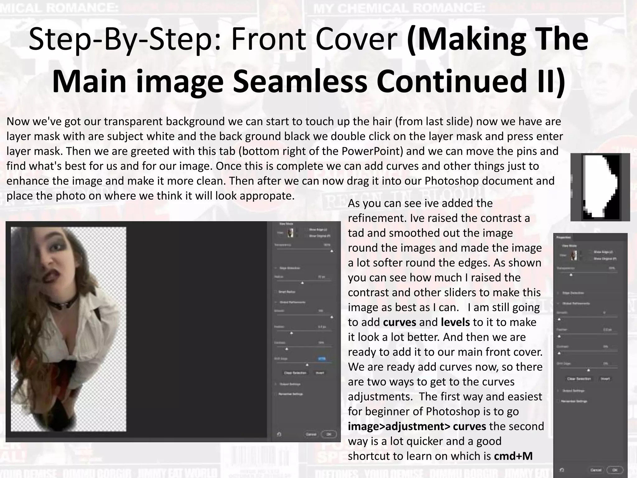 Step-By-Step: Front Cover (Making The
Main image Seamless Continued II)
Now we've got our transparent background we can start to touch up the hair (from last slide) now we have are
layer mask with are subject white and the back ground black we double click on the layer mask and press enter
layer mask. Then we are greeted with this tab (bottom right of the PowerPoint) and we can move the pins and
find what's best for us and for our image. Once this is complete we can add curves and other things just to
enhance the image and make it more clean. Then after we can now drag it into our Photoshop document and
place the photo on where we think it will look appropate.
As you can see ive added the
refinement. Ive raised the contrast a
tad and smoothed out the image
round the images and made the image
a lot softer round the edges. As shown
you can see how much I raised the
contrast and other sliders to make this
image as best as I can. I am still going
to add curves and levels to it to make
it look a lot better. And then we are
ready to add it to our main front cover.
We are ready add curves now, so there
are two ways to get to the curves
adjustments. The first way and easiest
for beginner of Photoshop is to go
image>adjustment> curves the second
way is a lot quicker and a good
shortcut to learn on which is cmd+M
 