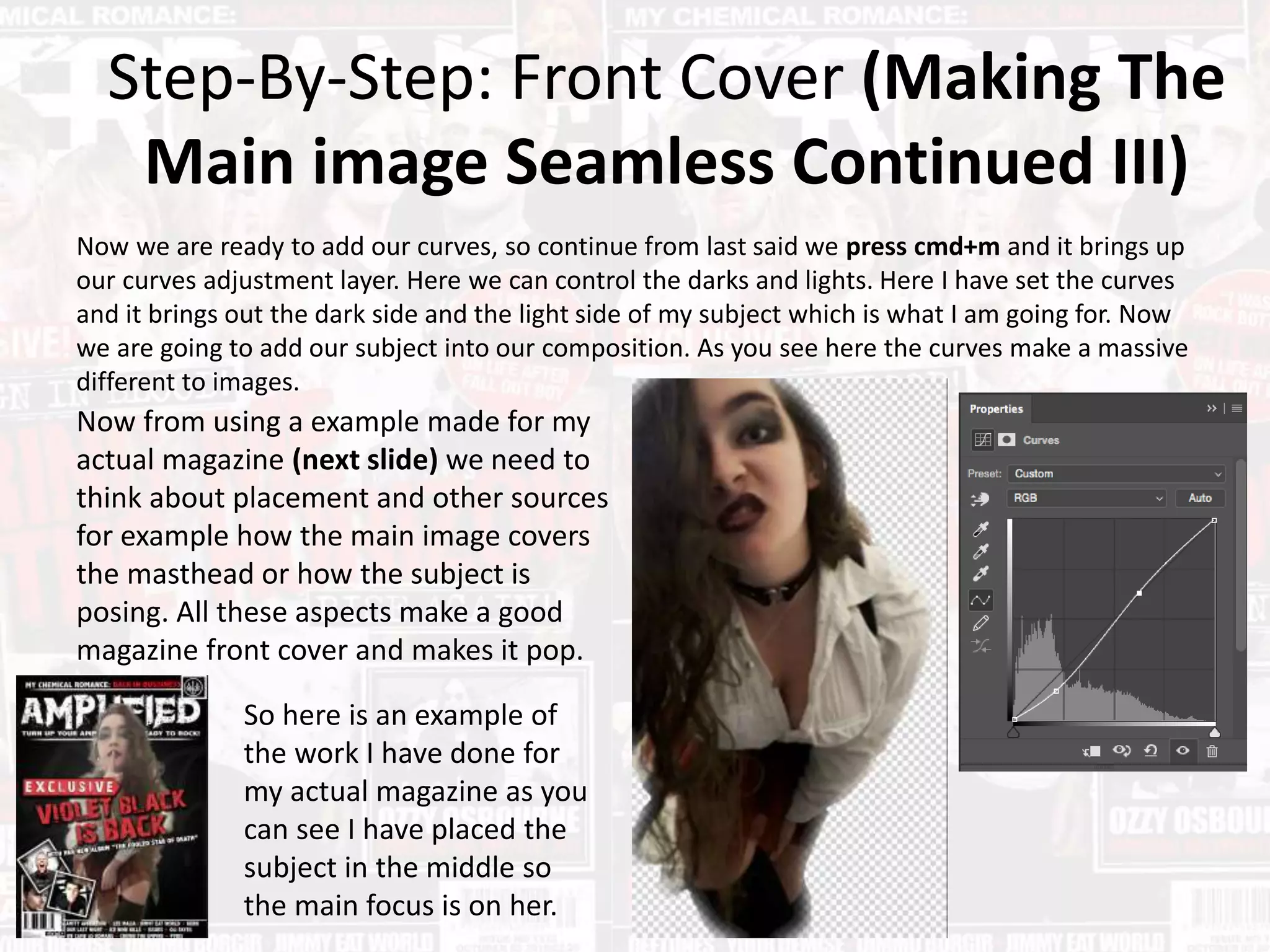 Step-By-Step: Front Cover (Making The
Main image Seamless Continued III)
Now we are ready to add our curves, so continue from last said we press cmd+m and it brings up
our curves adjustment layer. Here we can control the darks and lights. Here I have set the curves
and it brings out the dark side and the light side of my subject which is what I am going for. Now
we are going to add our subject into our composition. As you see here the curves make a massive
different to images.
Now from using a example made for my
actual magazine (next slide) we need to
think about placement and other sources
for example how the main image covers
the masthead or how the subject is
posing. All these aspects make a good
magazine front cover and makes it pop.
So here is an example of
the work I have done for
my actual magazine as you
can see I have placed the
subject in the middle so
the main focus is on her.
 
