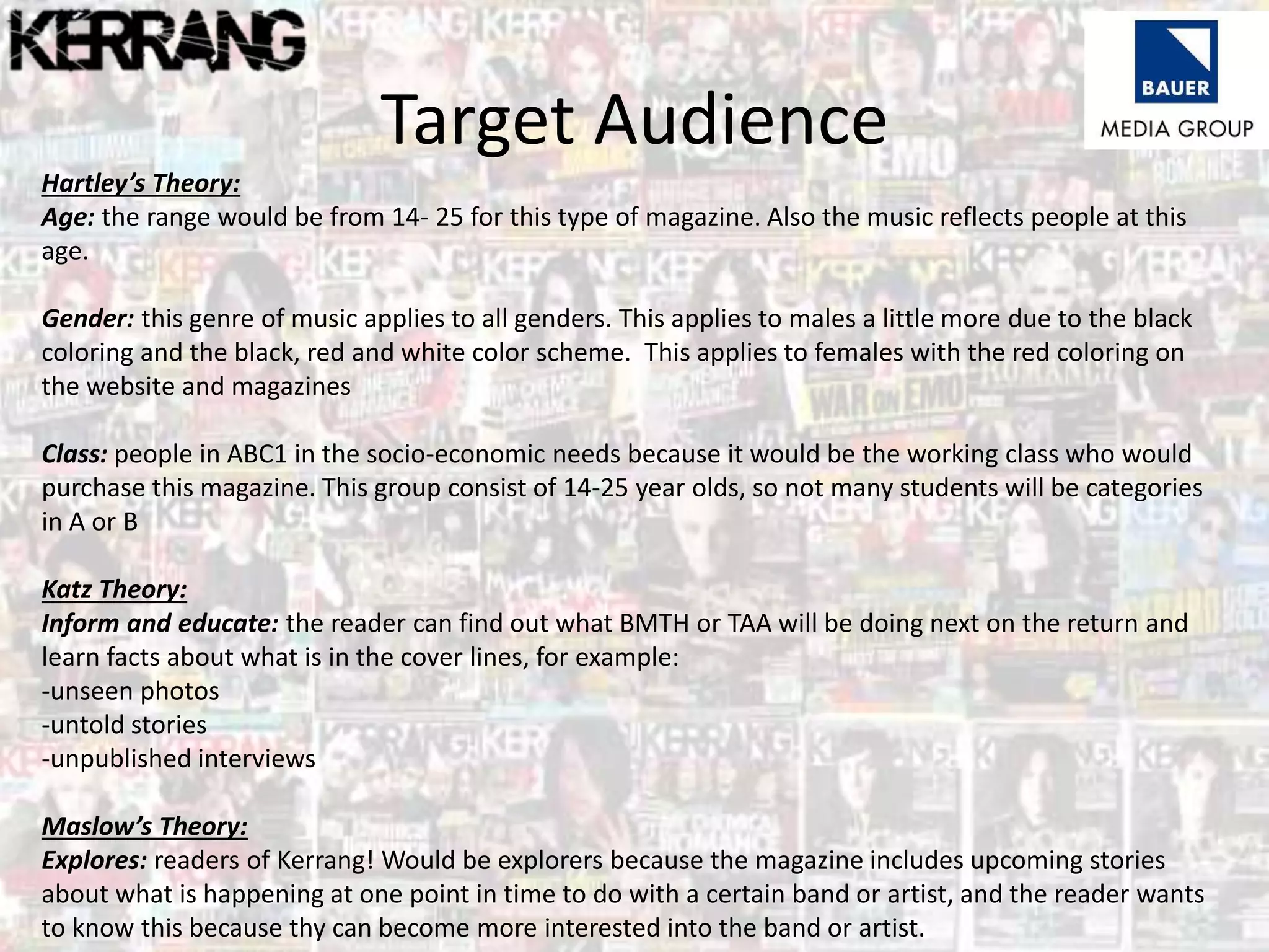 Target Audience
Hartley’s Theory:
Age: the range would be from 14- 25 for this type of magazine. Also the music reflects people at this
age.
Gender: this genre of music applies to all genders. This applies to males a little more due to the black
coloring and the black, red and white color scheme. This applies to females with the red coloring on
the website and magazines
Class: people in ABC1 in the socio-economic needs because it would be the working class who would
purchase this magazine. This group consist of 14-25 year olds, so not many students will be categories
in A or B
Katz Theory:
Inform and educate: the reader can find out what BMTH or TAA will be doing next on the return and
learn facts about what is in the cover lines, for example:
-unseen photos
-untold stories
-unpublished interviews
Maslow’s Theory:
Explores: readers of Kerrang! Would be explorers because the magazine includes upcoming stories
about what is happening at one point in time to do with a certain band or artist, and the reader wants
to know this because thy can become more interested into the band or artist.
 