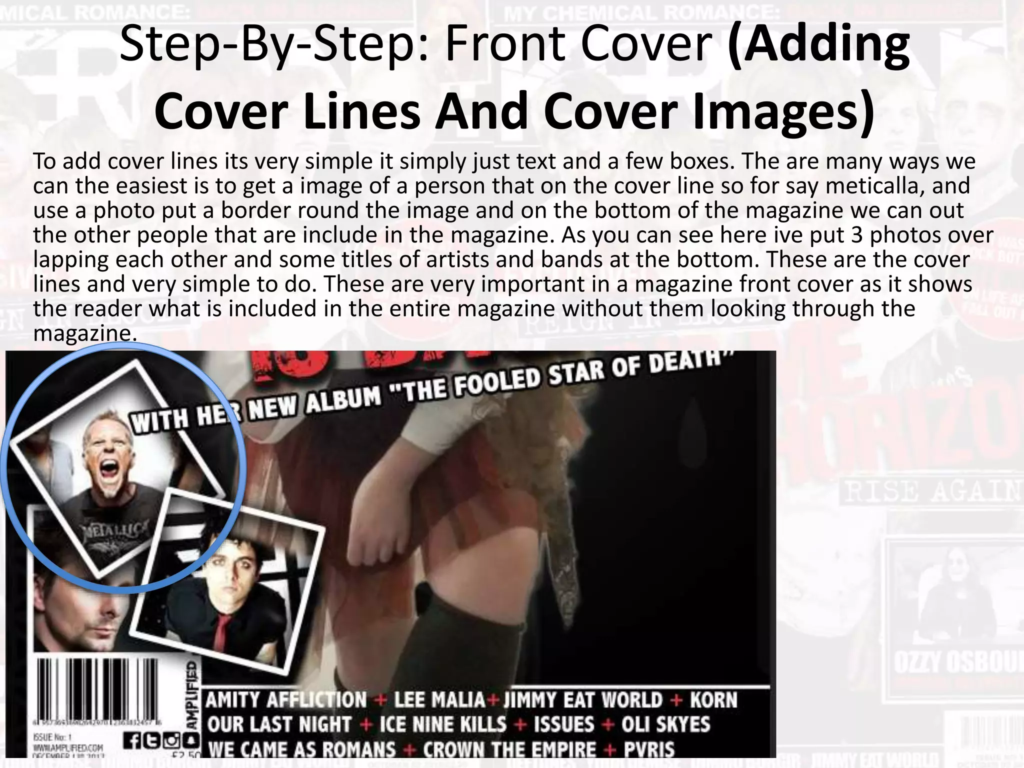 Step-By-Step: Front Cover (Adding
Cover Lines And Cover Images)
To add cover lines its very simple it simply just text and a few boxes. The are many ways we
can the easiest is to get a image of a person that on the cover line so for say meticalla, and
use a photo put a border round the image and on the bottom of the magazine we can out
the other people that are include in the magazine. As you can see here ive put 3 photos over
lapping each other and some titles of artists and bands at the bottom. These are the cover
lines and very simple to do. These are very important in a magazine front cover as it shows
the reader what is included in the entire magazine without them looking through the
magazine.
 