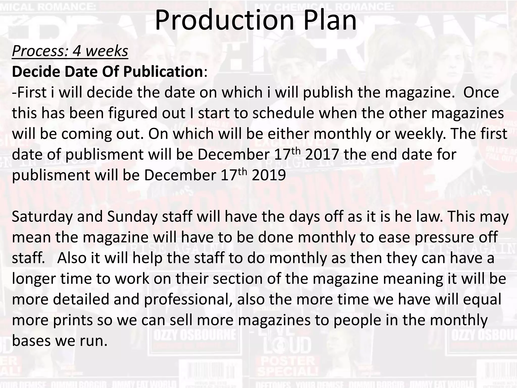 Production Plan
Process: 4 weeks
Decide Date Of Publication:
-First i will decide the date on which i will publish the magazine. Once
this has been figured out I start to schedule when the other magazines
will be coming out. On which will be either monthly or weekly. The first
date of publisment will be December 17th 2017 the end date for
publisment will be December 17th 2019
Saturday and Sunday staff will have the days off as it is he law. This may
mean the magazine will have to be done monthly to ease pressure off
staff. Also it will help the staff to do monthly as then they can have a
longer time to work on their section of the magazine meaning it will be
more detailed and professional, also the more time we have will equal
more prints so we can sell more magazines to people in the monthly
bases we run.
 