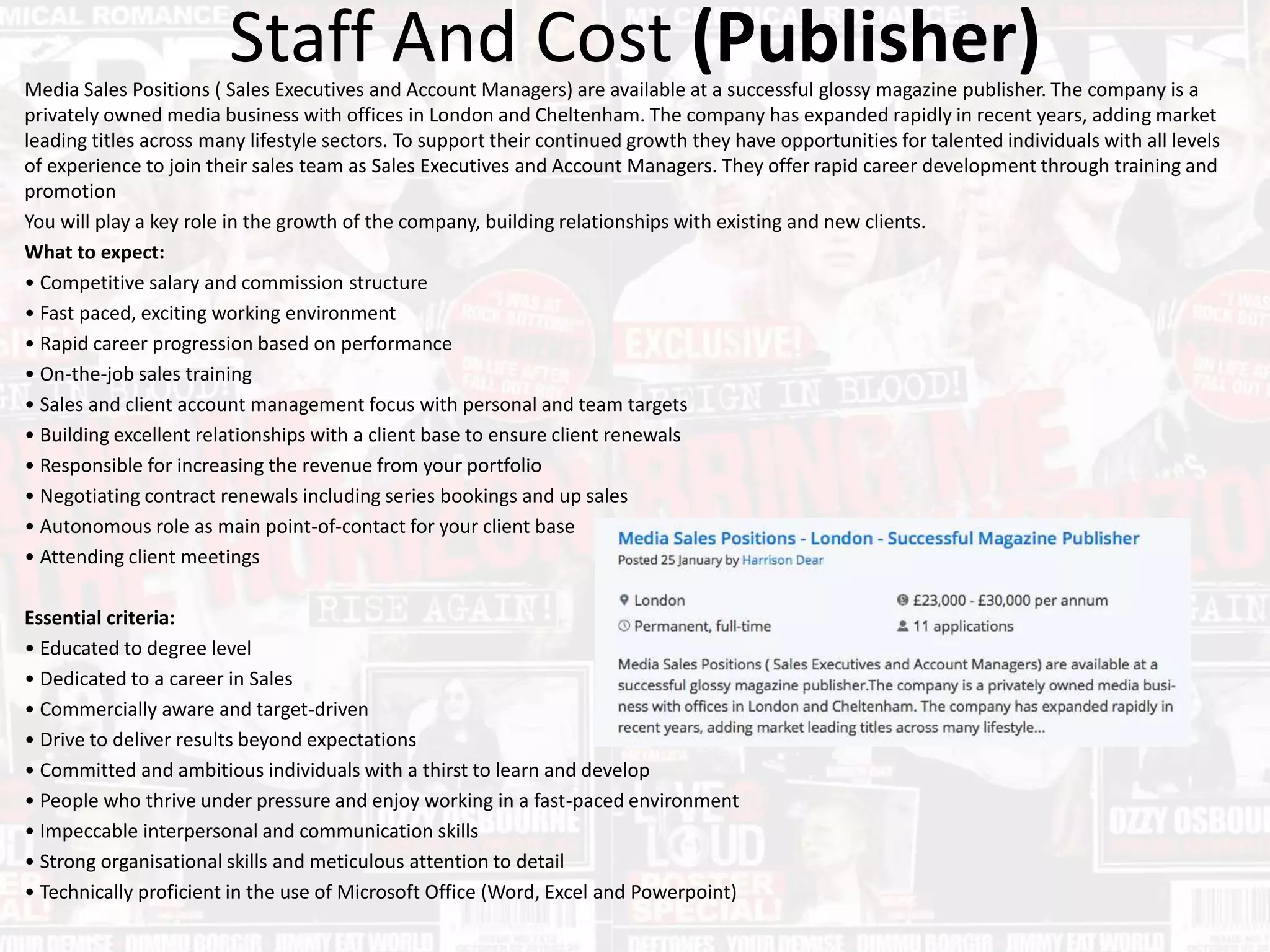 Staff And Cost (Publisher)Media Sales Positions ( Sales Executives and Account Managers) are available at a successful glossy magazine publisher. The company is a
privately owned media business with offices in London and Cheltenham. The company has expanded rapidly in recent years, adding market
leading titles across many lifestyle sectors. To support their continued growth they have opportunities for talented individuals with all levels
of experience to join their sales team as Sales Executives and Account Managers. They offer rapid career development through training and
promotion
You will play a key role in the growth of the company, building relationships with existing and new clients.
What to expect:
• Competitive salary and commission structure
• Fast paced, exciting working environment
• Rapid career progression based on performance
• On-the-job sales training
• Sales and client account management focus with personal and team targets
• Building excellent relationships with a client base to ensure client renewals
• Responsible for increasing the revenue from your portfolio
• Negotiating contract renewals including series bookings and up sales
• Autonomous role as main point-of-contact for your client base
• Attending client meetings
Essential criteria:
• Educated to degree level
• Dedicated to a career in Sales
• Commercially aware and target-driven
• Drive to deliver results beyond expectations
• Committed and ambitious individuals with a thirst to learn and develop
• People who thrive under pressure and enjoy working in a fast-paced environment
• Impeccable interpersonal and communication skills
• Strong organisational skills and meticulous attention to detail
• Technically proficient in the use of Microsoft Office (Word, Excel and Powerpoint)
 