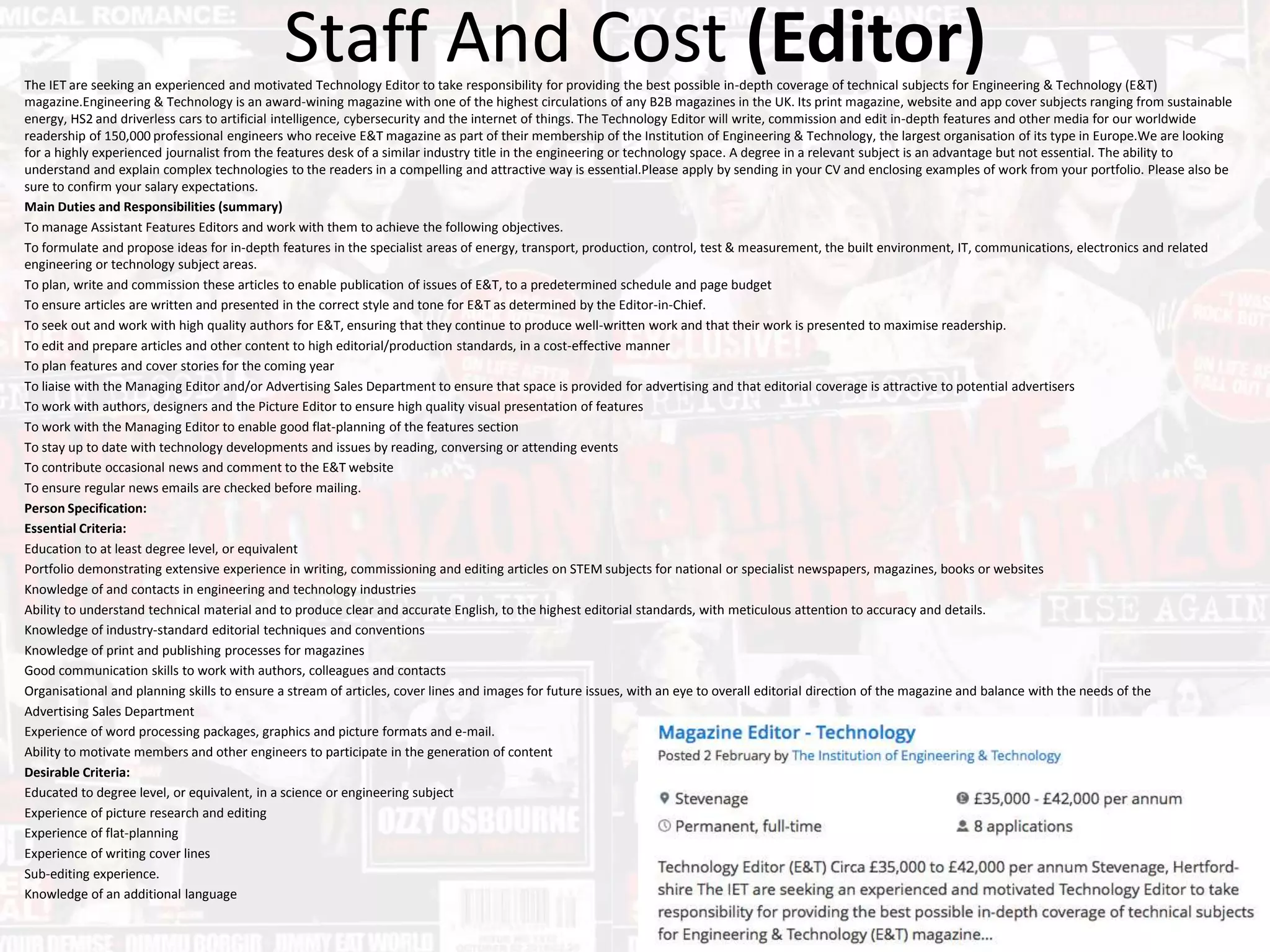 Staff And Cost (Editor)The IET are seeking an experienced and motivated Technology Editor to take responsibility for providing the best possible in-depth coverage of technical subjects for Engineering & Technology (E&T)
magazine.Engineering & Technology is an award-wining magazine with one of the highest circulations of any B2B magazines in the UK. Its print magazine, website and app cover subjects ranging from sustainable
energy, HS2 and driverless cars to artificial intelligence, cybersecurity and the internet of things. The Technology Editor will write, commission and edit in-depth features and other media for our worldwide
readership of 150,000 professional engineers who receive E&T magazine as part of their membership of the Institution of Engineering & Technology, the largest organisation of its type in Europe.We are looking
for a highly experienced journalist from the features desk of a similar industry title in the engineering or technology space. A degree in a relevant subject is an advantage but not essential. The ability to
understand and explain complex technologies to the readers in a compelling and attractive way is essential.Please apply by sending in your CV and enclosing examples of work from your portfolio. Please also be
sure to confirm your salary expectations.
Main Duties and Responsibilities (summary)
To manage Assistant Features Editors and work with them to achieve the following objectives.
To formulate and propose ideas for in-depth features in the specialist areas of energy, transport, production, control, test & measurement, the built environment, IT, communications, electronics and related
engineering or technology subject areas.
To plan, write and commission these articles to enable publication of issues of E&T, to a predetermined schedule and page budget
To ensure articles are written and presented in the correct style and tone for E&T as determined by the Editor-in-Chief.
To seek out and work with high quality authors for E&T, ensuring that they continue to produce well-written work and that their work is presented to maximise readership.
To edit and prepare articles and other content to high editorial/production standards, in a cost-effective manner
To plan features and cover stories for the coming year
To liaise with the Managing Editor and/or Advertising Sales Department to ensure that space is provided for advertising and that editorial coverage is attractive to potential advertisers
To work with authors, designers and the Picture Editor to ensure high quality visual presentation of features
To work with the Managing Editor to enable good flat-planning of the features section
To stay up to date with technology developments and issues by reading, conversing or attending events
To contribute occasional news and comment to the E&T website
To ensure regular news emails are checked before mailing.
Person Specification:
Essential Criteria:
Education to at least degree level, or equivalent
Portfolio demonstrating extensive experience in writing, commissioning and editing articles on STEM subjects for national or specialist newspapers, magazines, books or websites
Knowledge of and contacts in engineering and technology industries
Ability to understand technical material and to produce clear and accurate English, to the highest editorial standards, with meticulous attention to accuracy and details.
Knowledge of industry-standard editorial techniques and conventions
Knowledge of print and publishing processes for magazines
Good communication skills to work with authors, colleagues and contacts
Organisational and planning skills to ensure a stream of articles, cover lines and images for future issues, with an eye to overall editorial direction of the magazine and balance with the needs of the
Advertising Sales Department
Experience of word processing packages, graphics and picture formats and e-mail.
Ability to motivate members and other engineers to participate in the generation of content
Desirable Criteria:
Educated to degree level, or equivalent, in a science or engineering subject
Experience of picture research and editing
Experience of flat-planning
Experience of writing cover lines
Sub-editing experience.
Knowledge of an additional language
 