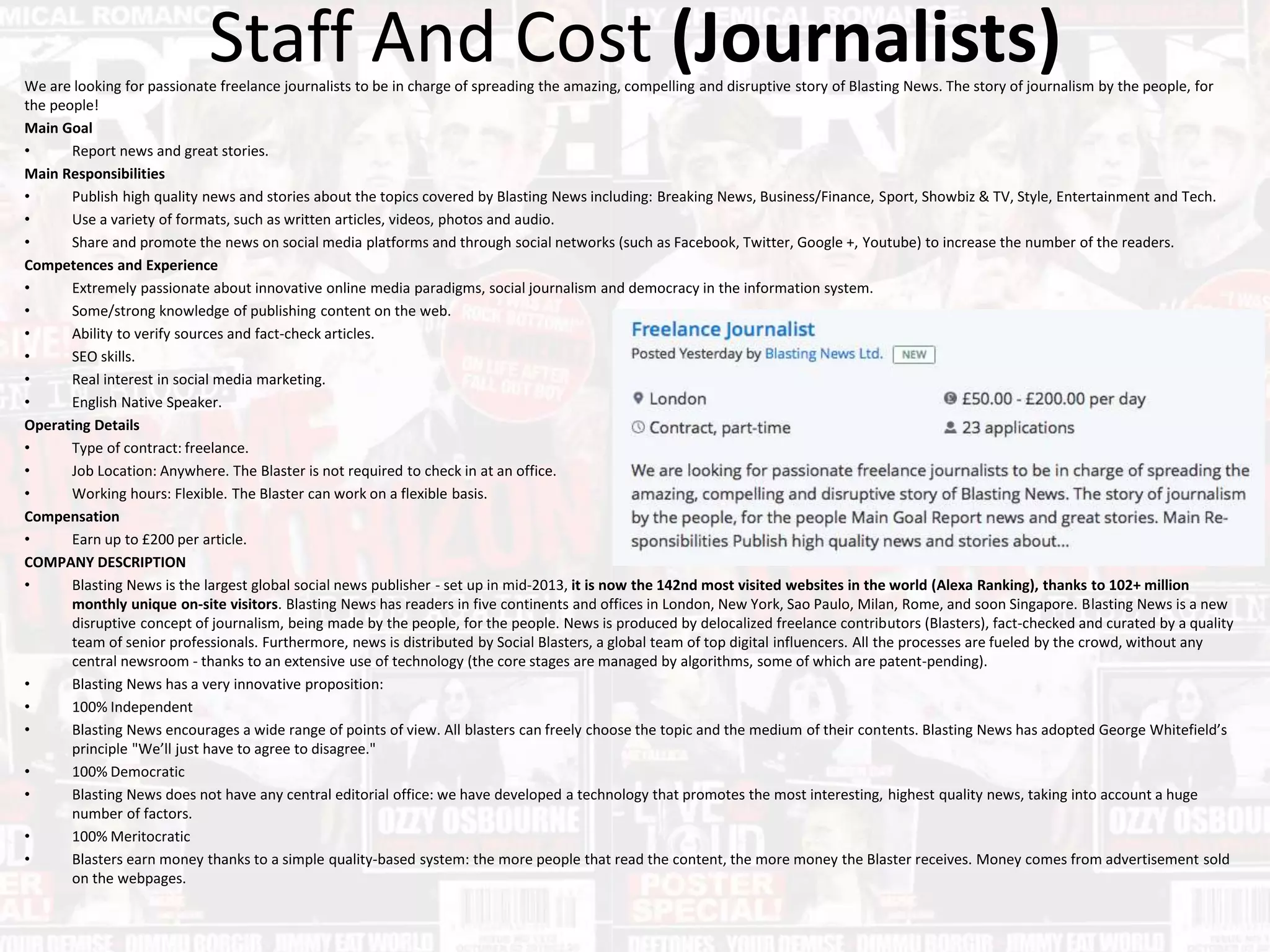 Staff And Cost (Journalists)We are looking for passionate freelance journalists to be in charge of spreading the amazing, compelling and disruptive story of Blasting News. The story of journalism by the people, for
the people!
Main Goal
• Report news and great stories.
Main Responsibilities
• Publish high quality news and stories about the topics covered by Blasting News including: Breaking News, Business/Finance, Sport, Showbiz & TV, Style, Entertainment and Tech.
• Use a variety of formats, such as written articles, videos, photos and audio.
• Share and promote the news on social media platforms and through social networks (such as Facebook, Twitter, Google +, Youtube) to increase the number of the readers.
Competences and Experience
• Extremely passionate about innovative online media paradigms, social journalism and democracy in the information system.
• Some/strong knowledge of publishing content on the web.
• Ability to verify sources and fact-check articles.
• SEO skills.
• Real interest in social media marketing.
• English Native Speaker.
Operating Details
• Type of contract: freelance.
• Job Location: Anywhere. The Blaster is not required to check in at an office.
• Working hours: Flexible. The Blaster can work on a flexible basis.
Compensation
• Earn up to £200 per article.
COMPANY DESCRIPTION
• Blasting News is the largest global social news publisher - set up in mid-2013, it is now the 142nd most visited websites in the world (Alexa Ranking), thanks to 102+ million
monthly unique on-site visitors. Blasting News has readers in five continents and offices in London, New York, Sao Paulo, Milan, Rome, and soon Singapore. Blasting News is a new
disruptive concept of journalism, being made by the people, for the people. News is produced by delocalized freelance contributors (Blasters), fact-checked and curated by a quality
team of senior professionals. Furthermore, news is distributed by Social Blasters, a global team of top digital influencers. All the processes are fueled by the crowd, without any
central newsroom - thanks to an extensive use of technology (the core stages are managed by algorithms, some of which are patent-pending).
• Blasting News has a very innovative proposition:
• 100% Independent
• Blasting News encourages a wide range of points of view. All blasters can freely choose the topic and the medium of their contents. Blasting News has adopted George Whitefield’s
principle "We’ll just have to agree to disagree."
• 100% Democratic
• Blasting News does not have any central editorial office: we have developed a technology that promotes the most interesting, highest quality news, taking into account a huge
number of factors.
• 100% Meritocratic
• Blasters earn money thanks to a simple quality-based system: the more people that read the content, the more money the Blaster receives. Money comes from advertisement sold
on the webpages.
 