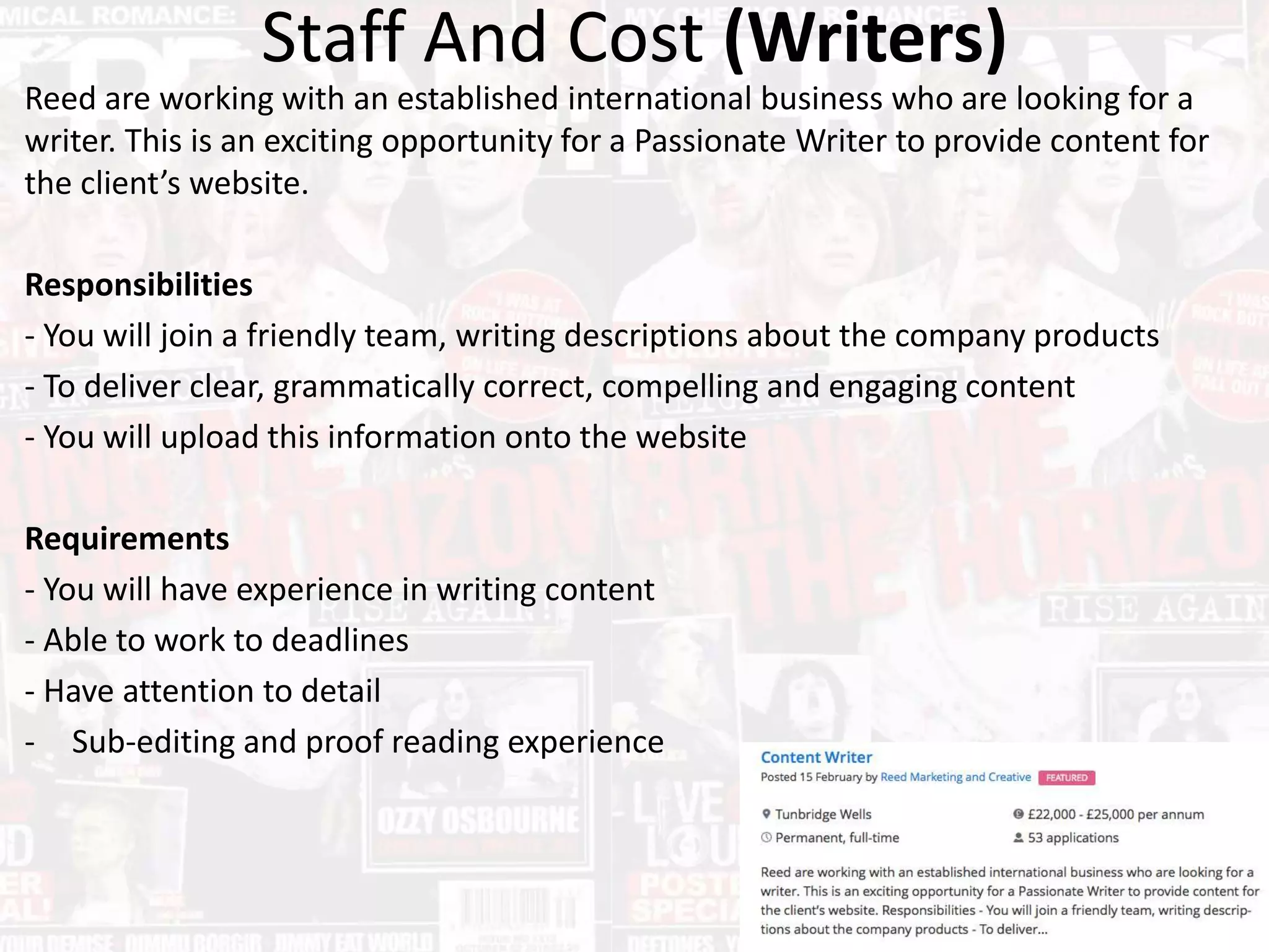 Staff And Cost (Writers)
Reed are working with an established international business who are looking for a
writer. This is an exciting opportunity for a Passionate Writer to provide content for
the client’s website.
Responsibilities
- You will join a friendly team, writing descriptions about the company products
- To deliver clear, grammatically correct, compelling and engaging content
- You will upload this information onto the website
Requirements
- You will have experience in writing content
- Able to work to deadlines
- Have attention to detail
- Sub-editing and proof reading experience
 
