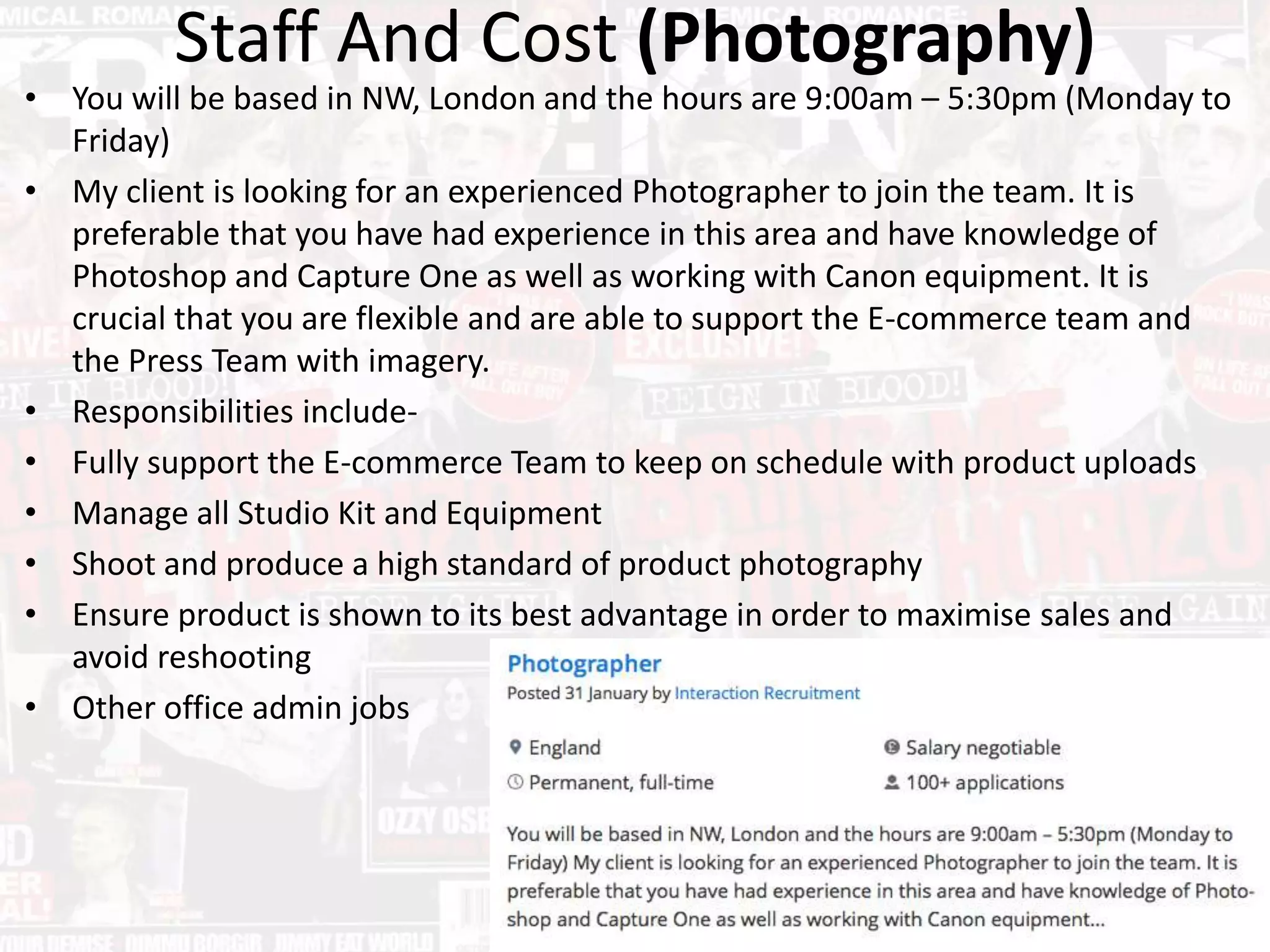 Staff And Cost (Photography)
• You will be based in NW, London and the hours are 9:00am – 5:30pm (Monday to
Friday)
• My client is looking for an experienced Photographer to join the team. It is
preferable that you have had experience in this area and have knowledge of
Photoshop and Capture One as well as working with Canon equipment. It is
crucial that you are flexible and are able to support the E-commerce team and
the Press Team with imagery.
• Responsibilities include-
• Fully support the E-commerce Team to keep on schedule with product uploads
• Manage all Studio Kit and Equipment
• Shoot and produce a high standard of product photography
• Ensure product is shown to its best advantage in order to maximise sales and
avoid reshooting
• Other office admin jobs
 