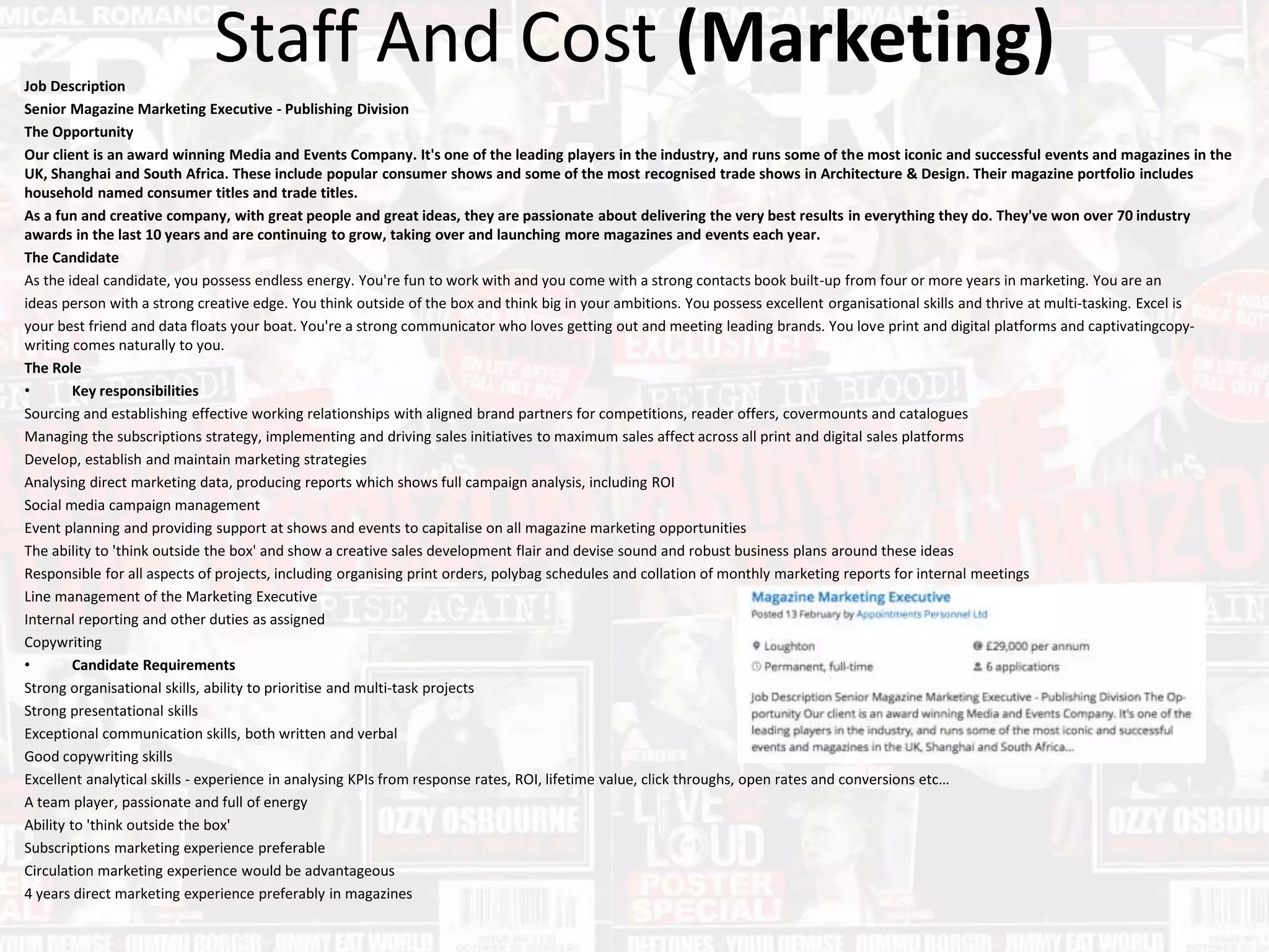 Staff And Cost (Marketing)Job Description
Senior Magazine Marketing Executive - Publishing Division
The Opportunity
Our client is an award winning Media and Events Company. It's one of the leading players in the industry, and runs some of the most iconic and successful events and magazines in the
UK, Shanghai and South Africa. These include popular consumer shows and some of the most recognised trade shows in Architecture & Design. Their magazine portfolio includes
household named consumer titles and trade titles.
As a fun and creative company, with great people and great ideas, they are passionate about delivering the very best results in everything they do. They've won over 70 industry
awards in the last 10 years and are continuing to grow, taking over and launching more magazines and events each year.
The Candidate
As the ideal candidate, you possess endless energy. You're fun to work with and you come with a strong contacts book built-up from four or more years in marketing. You are an
ideas person with a strong creative edge. You think outside of the box and think big in your ambitions. You possess excellent organisational skills and thrive at multi-tasking. Excel is
your best friend and data floats your boat. You're a strong communicator who loves getting out and meeting leading brands. You love print and digital platforms and captivatingcopy-
writing comes naturally to you.
The Role
• Key responsibilities
Sourcing and establishing effective working relationships with aligned brand partners for competitions, reader offers, covermounts and catalogues
Managing the subscriptions strategy, implementing and driving sales initiatives to maximum sales affect across all print and digital sales platforms
Develop, establish and maintain marketing strategies
Analysing direct marketing data, producing reports which shows full campaign analysis, including ROI
Social media campaign management
Event planning and providing support at shows and events to capitalise on all magazine marketing opportunities
The ability to 'think outside the box' and show a creative sales development flair and devise sound and robust business plans around these ideas
Responsible for all aspects of projects, including organising print orders, polybag schedules and collation of monthly marketing reports for internal meetings
Line management of the Marketing Executive
Internal reporting and other duties as assigned
Copywriting
• Candidate Requirements
Strong organisational skills, ability to prioritise and multi-task projects
Strong presentational skills
Exceptional communication skills, both written and verbal
Good copywriting skills
Excellent analytical skills - experience in analysing KPIs from response rates, ROI, lifetime value, click throughs, open rates and conversions etc…
A team player, passionate and full of energy
Ability to 'think outside the box'
Subscriptions marketing experience preferable
Circulation marketing experience would be advantageous
4 years direct marketing experience preferably in magazines
 