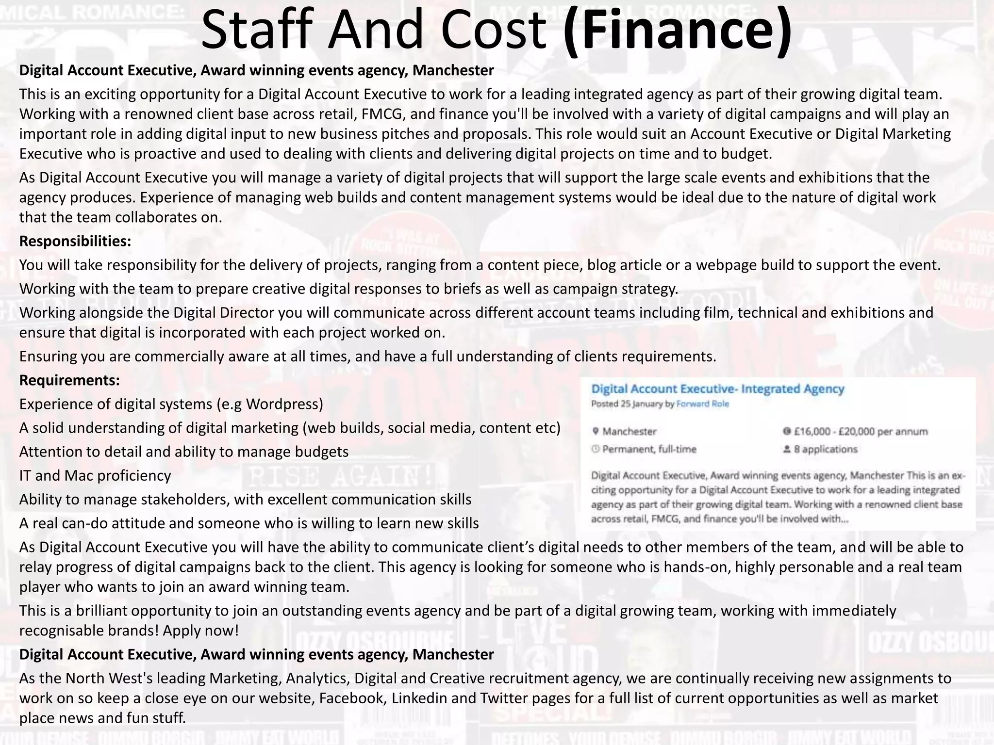 Staff And Cost (Finance)Digital Account Executive, Award winning events agency, Manchester
This is an exciting opportunity for a Digital Account Executive to work for a leading integrated agency as part of their growing digital team.
Working with a renowned client base across retail, FMCG, and finance you'll be involved with a variety of digital campaigns and will play an
important role in adding digital input to new business pitches and proposals. This role would suit an Account Executive or Digital Marketing
Executive who is proactive and used to dealing with clients and delivering digital projects on time and to budget.
As Digital Account Executive you will manage a variety of digital projects that will support the large scale events and exhibitions that the
agency produces. Experience of managing web builds and content management systems would be ideal due to the nature of digital work
that the team collaborates on.
Responsibilities:
You will take responsibility for the delivery of projects, ranging from a content piece, blog article or a webpage build to support the event.
Working with the team to prepare creative digital responses to briefs as well as campaign strategy.
Working alongside the Digital Director you will communicate across different account teams including film, technical and exhibitions and
ensure that digital is incorporated with each project worked on.
Ensuring you are commercially aware at all times, and have a full understanding of clients requirements.
Requirements:
Experience of digital systems (e.g Wordpress)
A solid understanding of digital marketing (web builds, social media, content etc)
Attention to detail and ability to manage budgets
IT and Mac proficiency
Ability to manage stakeholders, with excellent communication skills
A real can-do attitude and someone who is willing to learn new skills
As Digital Account Executive you will have the ability to communicate client’s digital needs to other members of the team, and will be able to
relay progress of digital campaigns back to the client. This agency is looking for someone who is hands-on, highly personable and a real team
player who wants to join an award winning team.
This is a brilliant opportunity to join an outstanding events agency and be part of a digital growing team, working with immediately
recognisable brands! Apply now!
Digital Account Executive, Award winning events agency, Manchester
As the North West's leading Marketing, Analytics, Digital and Creative recruitment agency, we are continually receiving new assignments to
work on so keep a close eye on our website, Facebook, Linkedin and Twitter pages for a full list of current opportunities as well as market
place news and fun stuff.
 