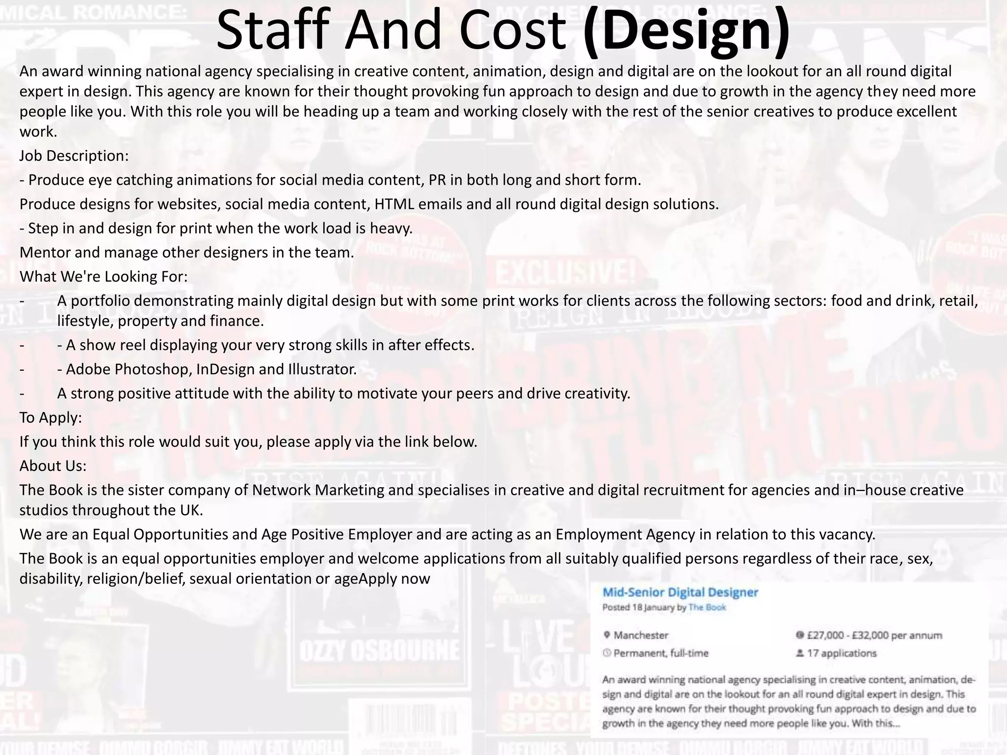 Staff And Cost (Design)An award winning national agency specialising in creative content, animation, design and digital are on the lookout for an all round digital
expert in design. This agency are known for their thought provoking fun approach to design and due to growth in the agency they need more
people like you. With this role you will be heading up a team and working closely with the rest of the senior creatives to produce excellent
work.
Job Description:
- Produce eye catching animations for social media content, PR in both long and short form.
Produce designs for websites, social media content, HTML emails and all round digital design solutions.
- Step in and design for print when the work load is heavy.
Mentor and manage other designers in the team.
What We're Looking For:
- A portfolio demonstrating mainly digital design but with some print works for clients across the following sectors: food and drink, retail,
lifestyle, property and finance.
- - A show reel displaying your very strong skills in after effects.
- - Adobe Photoshop, InDesign and Illustrator.
- A strong positive attitude with the ability to motivate your peers and drive creativity.
To Apply:
If you think this role would suit you, please apply via the link below.
About Us:
The Book is the sister company of Network Marketing and specialises in creative and digital recruitment for agencies and in–house creative
studios throughout the UK.
We are an Equal Opportunities and Age Positive Employer and are acting as an Employment Agency in relation to this vacancy.
The Book is an equal opportunities employer and welcome applications from all suitably qualified persons regardless of their race, sex,
disability, religion/belief, sexual orientation or ageApply now
 