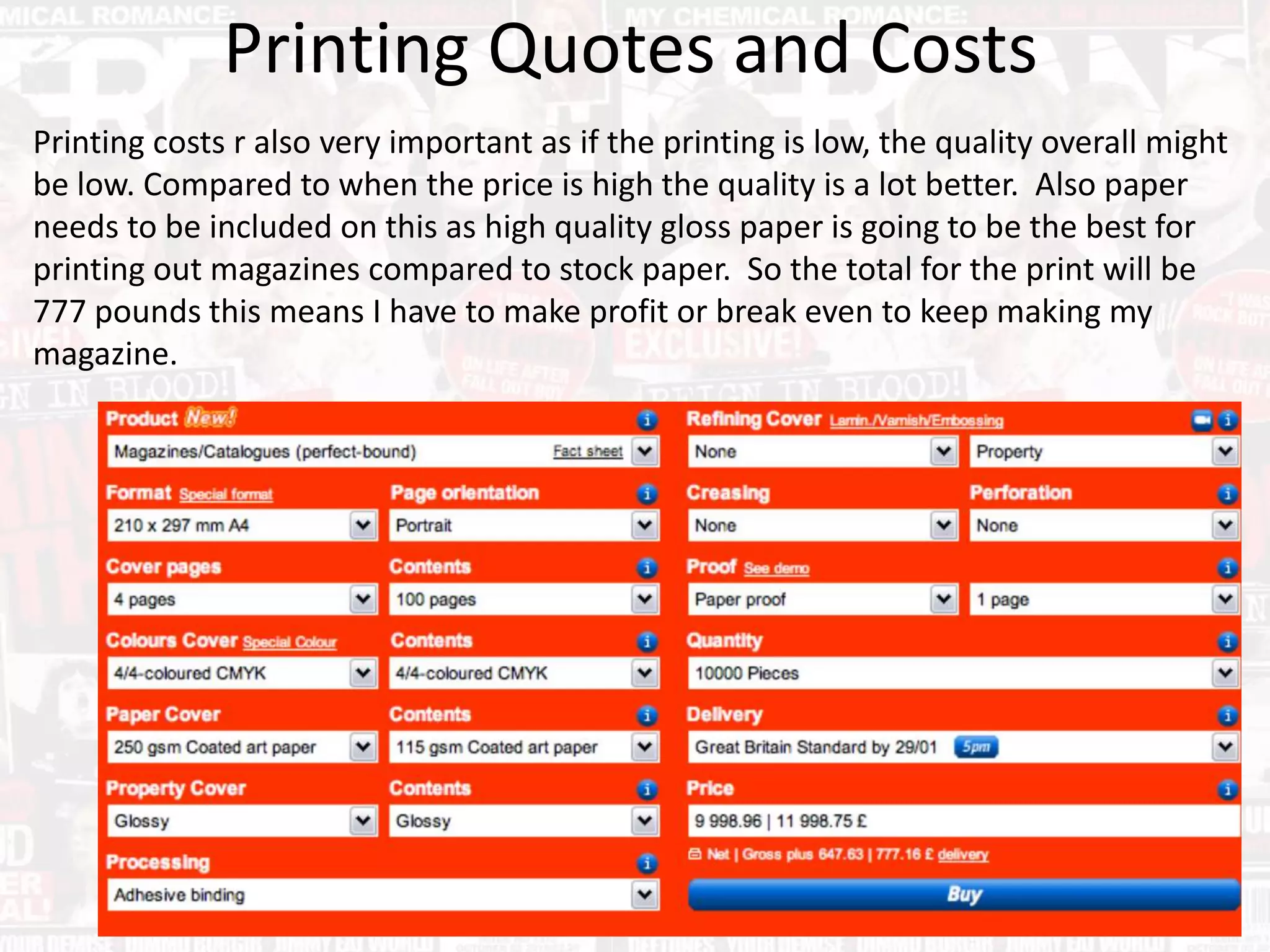 Printing Quotes and Costs
Printing costs r also very important as if the printing is low, the quality overall might
be low. Compared to when the price is high the quality is a lot better. Also paper
needs to be included on this as high quality gloss paper is going to be the best for
printing out magazines compared to stock paper. So the total for the print will be
777 pounds this means I have to make profit or break even to keep making my
magazine.
 
