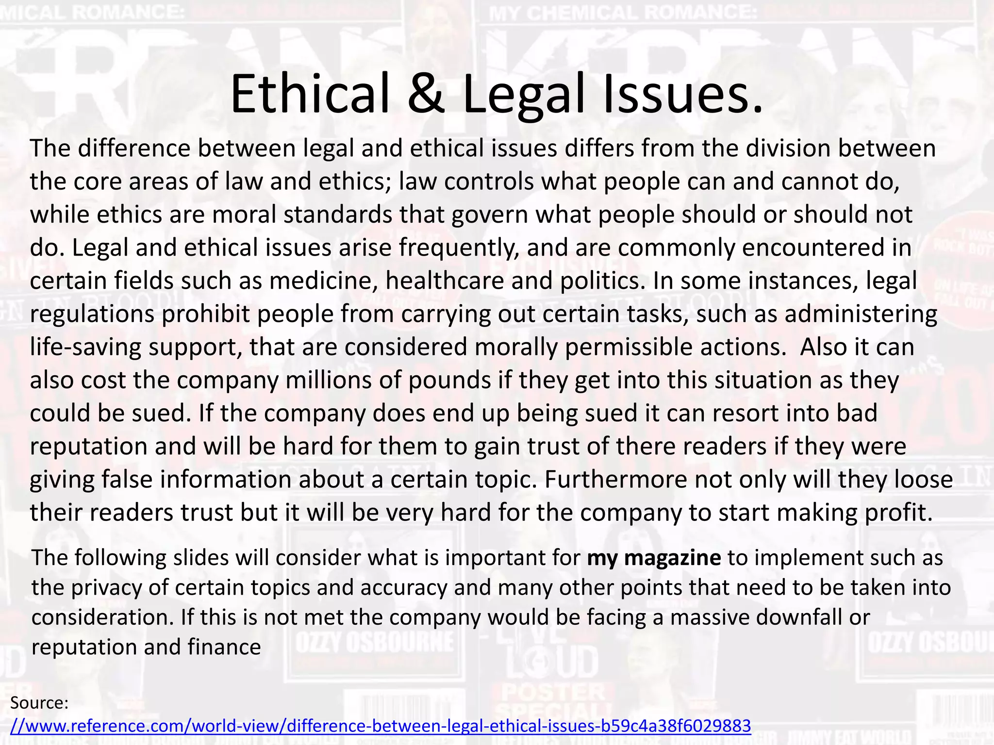 The difference between legal and ethical issues differs from the division between
the core areas of law and ethics; law controls what people can and cannot do,
while ethics are moral standards that govern what people should or should not
do. Legal and ethical issues arise frequently, and are commonly encountered in
certain fields such as medicine, healthcare and politics. In some instances, legal
regulations prohibit people from carrying out certain tasks, such as administering
life-saving support, that are considered morally permissible actions. Also it can
also cost the company millions of pounds if they get into this situation as they
could be sued. If the company does end up being sued it can resort into bad
reputation and will be hard for them to gain trust of there readers if they were
giving false information about a certain topic. Furthermore not only will they loose
their readers trust but it will be very hard for the company to start making profit.
Ethical & Legal Issues.
Source:
//www.reference.com/world-view/difference-between-legal-ethical-issues-b59c4a38f6029883
The following slides will consider what is important for my magazine to implement such as
the privacy of certain topics and accuracy and many other points that need to be taken into
consideration. If this is not met the company would be facing a massive downfall or
reputation and finance
 