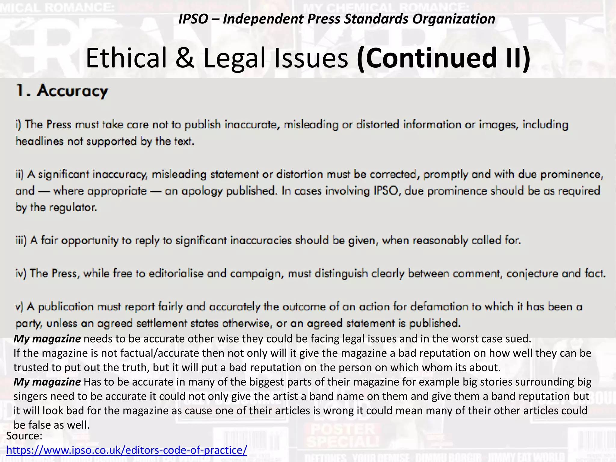 Ethical & Legal Issues (Continued II)
My magazine needs to be accurate other wise they could be facing legal issues and in the worst case sued.
If the magazine is not factual/accurate then not only will it give the magazine a bad reputation on how well they can be
trusted to put out the truth, but it will put a bad reputation on the person on which whom its about.
My magazine Has to be accurate in many of the biggest parts of their magazine for example big stories surrounding big
singers need to be accurate it could not only give the artist a band name on them and give them a band reputation but
it will look bad for the magazine as cause one of their articles is wrong it could mean many of their other articles could
be false as well.
Source:
https://www.ipso.co.uk/editors-code-of-practice/
IPSO – Independent Press Standards Organization
 