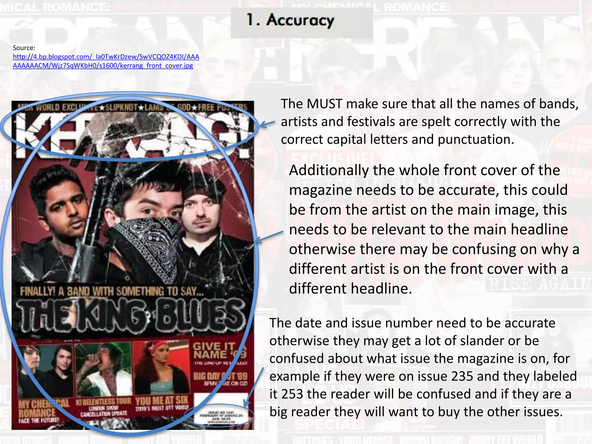 The date and issue number need to be accurate
otherwise they may get a lot of slander or be
confused about what issue the magazine is on, for
example if they were on issue 235 and they labeled
it 253 the reader will be confused and if they are a
big reader they will want to buy the other issues.
Source:
http://4.bp.blogspot.com/_la0TwKrDzew/SwVCQOZ4KDI/AAA
AAAAAACM/Wjz7SqWKbH0/s1600/kerrang_front_cover.jpg
The MUST make sure that all the names of bands,
artists and festivals are spelt correctly with the
correct capital letters and punctuation.
Additionally the whole front cover of the
magazine needs to be accurate, this could
be from the artist on the main image, this
needs to be relevant to the main headline
otherwise there may be confusing on why a
different artist is on the front cover with a
different headline.
 