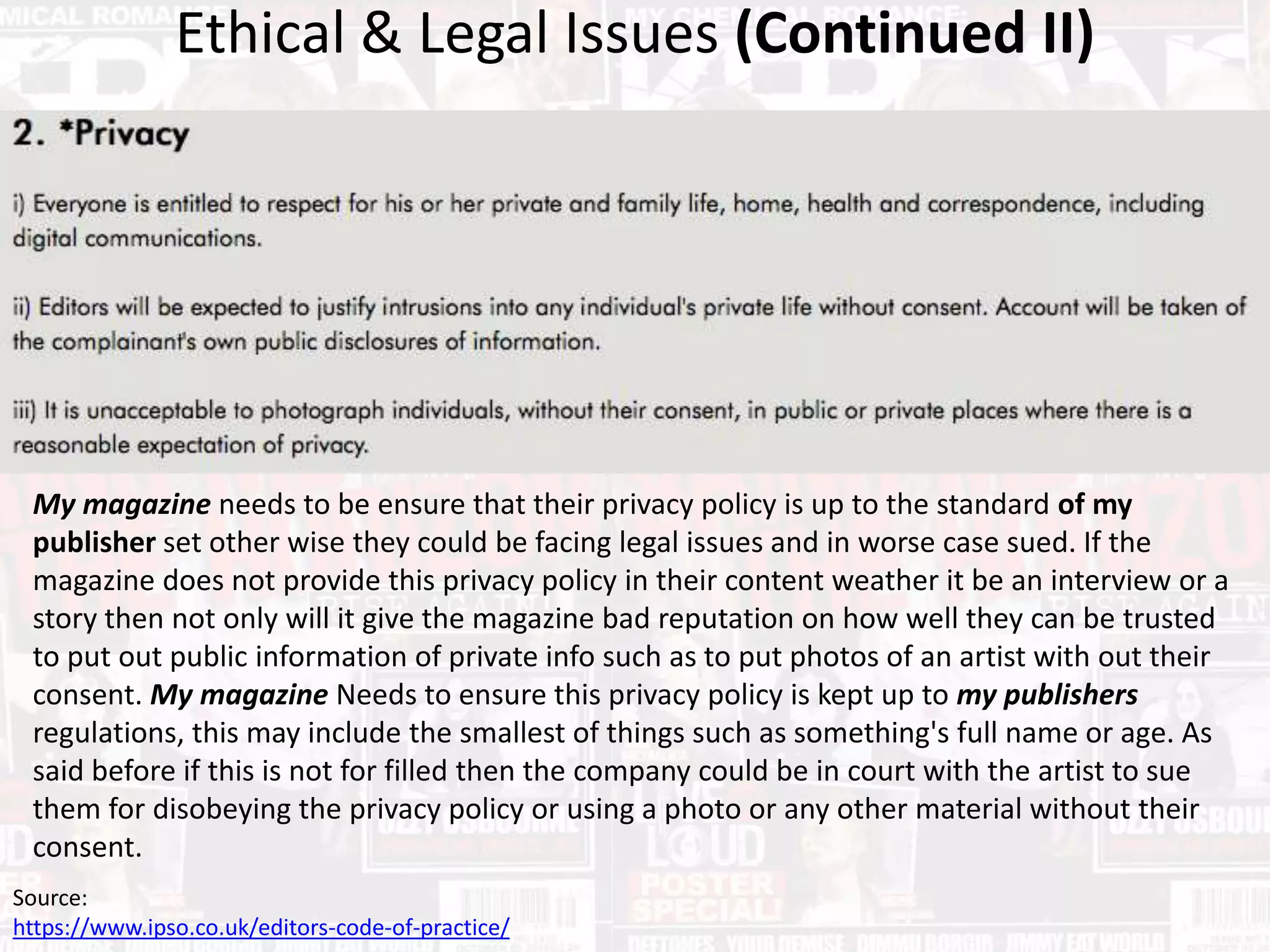 Ethical & Legal Issues (Continued II)
Source:
https://www.ipso.co.uk/editors-code-of-practice/
My magazine needs to be ensure that their privacy policy is up to the standard of my
publisher set other wise they could be facing legal issues and in worse case sued. If the
magazine does not provide this privacy policy in their content weather it be an interview or a
story then not only will it give the magazine bad reputation on how well they can be trusted
to put out public information of private info such as to put photos of an artist with out their
consent. My magazine Needs to ensure this privacy policy is kept up to my publishers
regulations, this may include the smallest of things such as something's full name or age. As
said before if this is not for filled then the company could be in court with the artist to sue
them for disobeying the privacy policy or using a photo or any other material without their
consent.
 