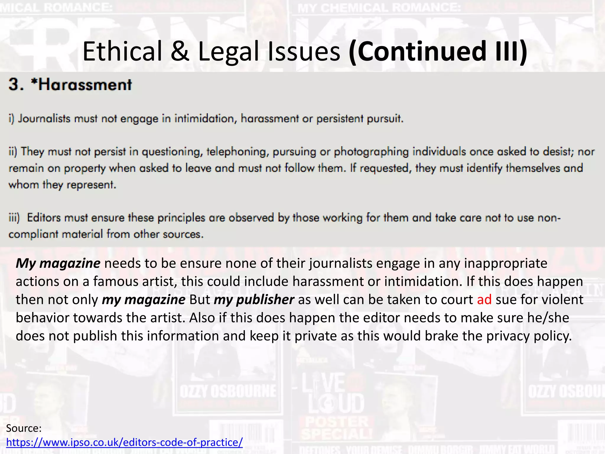 Ethical & Legal Issues (Continued III)
Source:
https://www.ipso.co.uk/editors-code-of-practice/
My magazine needs to be ensure none of their journalists engage in any inappropriate
actions on a famous artist, this could include harassment or intimidation. If this does happen
then not only my magazine But my publisher as well can be taken to court ad sue for violent
behavior towards the artist. Also if this does happen the editor needs to make sure he/she
does not publish this information and keep it private as this would brake the privacy policy.
 