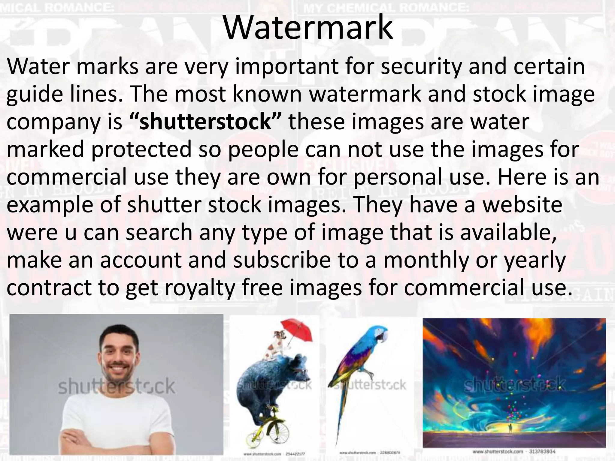 Watermark
Water marks are very important for security and certain
guide lines. The most known watermark and stock image
company is “shutterstock” these images are water
marked protected so people can not use the images for
commercial use they are own for personal use. Here is an
example of shutter stock images. They have a website
were u can search any type of image that is available,
make an account and subscribe to a monthly or yearly
contract to get royalty free images for commercial use.
 