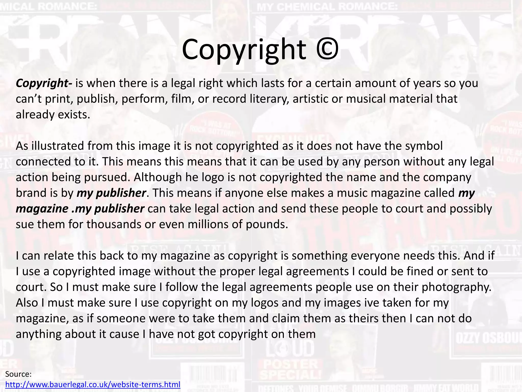 Copyright ©
Copyright- is when there is a legal right which lasts for a certain amount of years so you
can’t print, publish, perform, film, or record literary, artistic or musical material that
already exists.
As illustrated from this image it is not copyrighted as it does not have the symbol
connected to it. This means this means that it can be used by any person without any legal
action being pursued. Although he logo is not copyrighted the name and the company
brand is by my publisher. This means if anyone else makes a music magazine called my
magazine .my publisher can take legal action and send these people to court and possibly
sue them for thousands or even millions of pounds.
I can relate this back to my magazine as copyright is something everyone needs this. And if
I use a copyrighted image without the proper legal agreements I could be fined or sent to
court. So I must make sure I follow the legal agreements people use on their photography.
Also I must make sure I use copyright on my logos and my images ive taken for my
magazine, as if someone were to take them and claim them as theirs then I can not do
anything about it cause I have not got copyright on them
Source:
http://www.bauerlegal.co.uk/website-terms.html
 